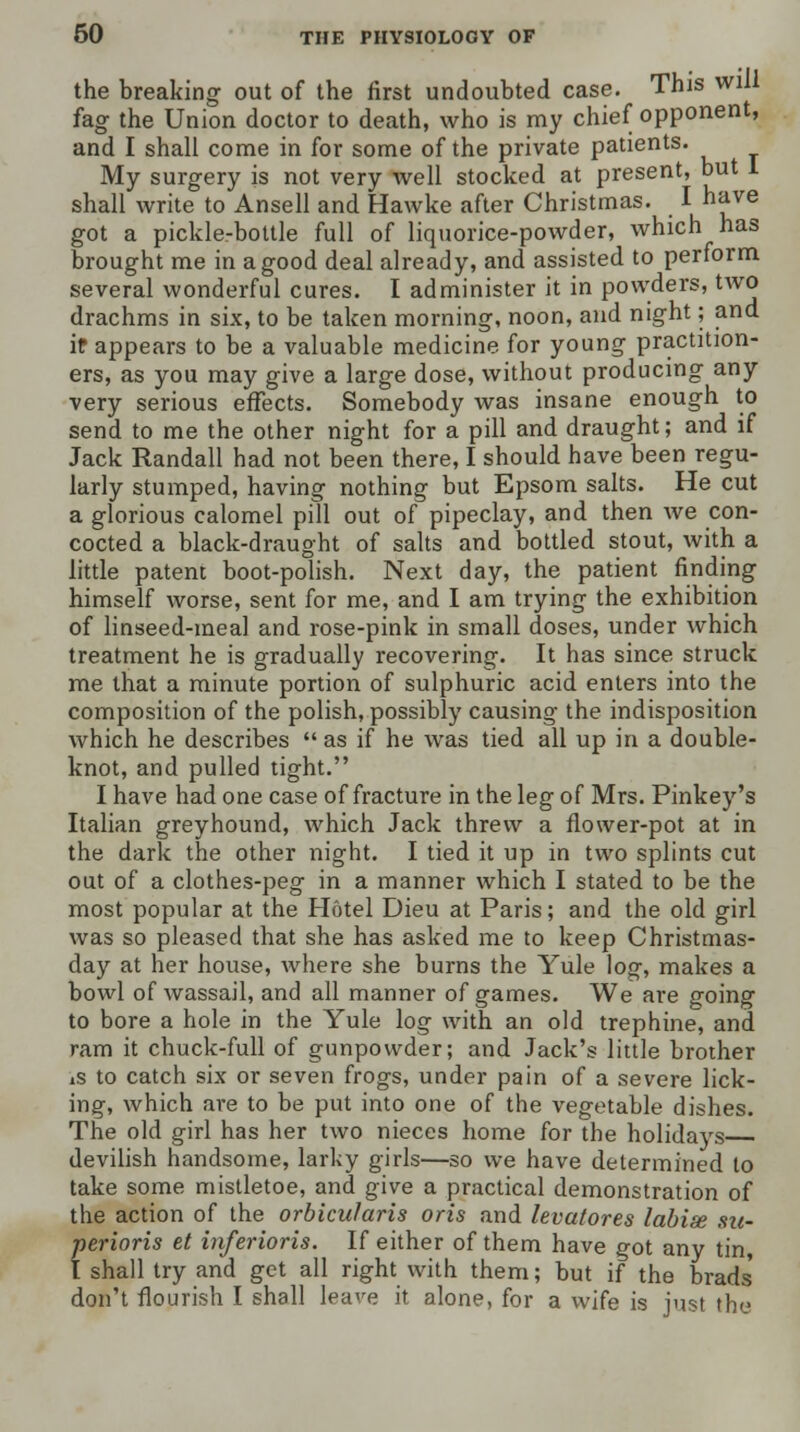 the breaking out of the first undoubted case. This will fag the Union doctor to death, who is my chief opponent, and I shall come in for some of the private patients. My surgery is not very well stocked at present, but 1 shall write to Ansell and Hawke after Christmas. I have got a pickle-bottle full of liquorice-powder, which has brought me in a good deal already, and assisted to perform several wonderful cures. I administer it in powders, two drachms in six, to be taken morning, noon, and night; and if appears to be a valuable medicine for young practition- ers, as you may give a large dose, without producing any very serious effects. Somebody was insane enough to send to me the other night for a pill and draught; and if Jack Randall had not been there, I should have been regu- larly stumped, having nothing but Epsom salts. He cut a glorious calomel pill out of pipeclay, and then we con- cocted a black-draught of salts and bottled stout, with a little patent boot-polish. Next day, the patient finding himself worse, sent for me, and I am trying the exhibition of linseed-meal and rose-pink in small doses, under which treatment he is gradually recovering. It has since struck me that a minute portion of sulphuric acid enters into the composition of the polish, possibly causing the indisposition which he describes  as if he was tied all up in a double- knot, and pulled tight. I have had one case of fracture in the leg of Mrs. Pinkey's Italian greyhound, which Jack threw a flower-pot at in the dark the other night. I tied it up in two splints cut out of a clothes-peg in a manner which I stated to be the most popular at the Hotel Dieu at Paris; and the old girl was so pleased that she has asked me to keep Christmas- day at her house, where she burns the Yule log, makes a bowl of wassail, and all manner of games. We are going to bore a hole in the Yule log with an old trephine, and ram it chuck-full of gunpowder; and Jack's little brother is to catch six or seven frogs, under pain of a severe lick- ing, which are to be put into one of the vegetable dishes. The old girl has her two nieces home for the holidays devilish handsome, larky girls—so we have determined to take some mistletoe, and give a practical demonstration of the action of the orbicularis oris and levatores labise su- perioris et inferioris. If either of them have got any tin, I shall try and get all right with them; but if the brads' don't flourish I shall leave it alone, for a wife is just the