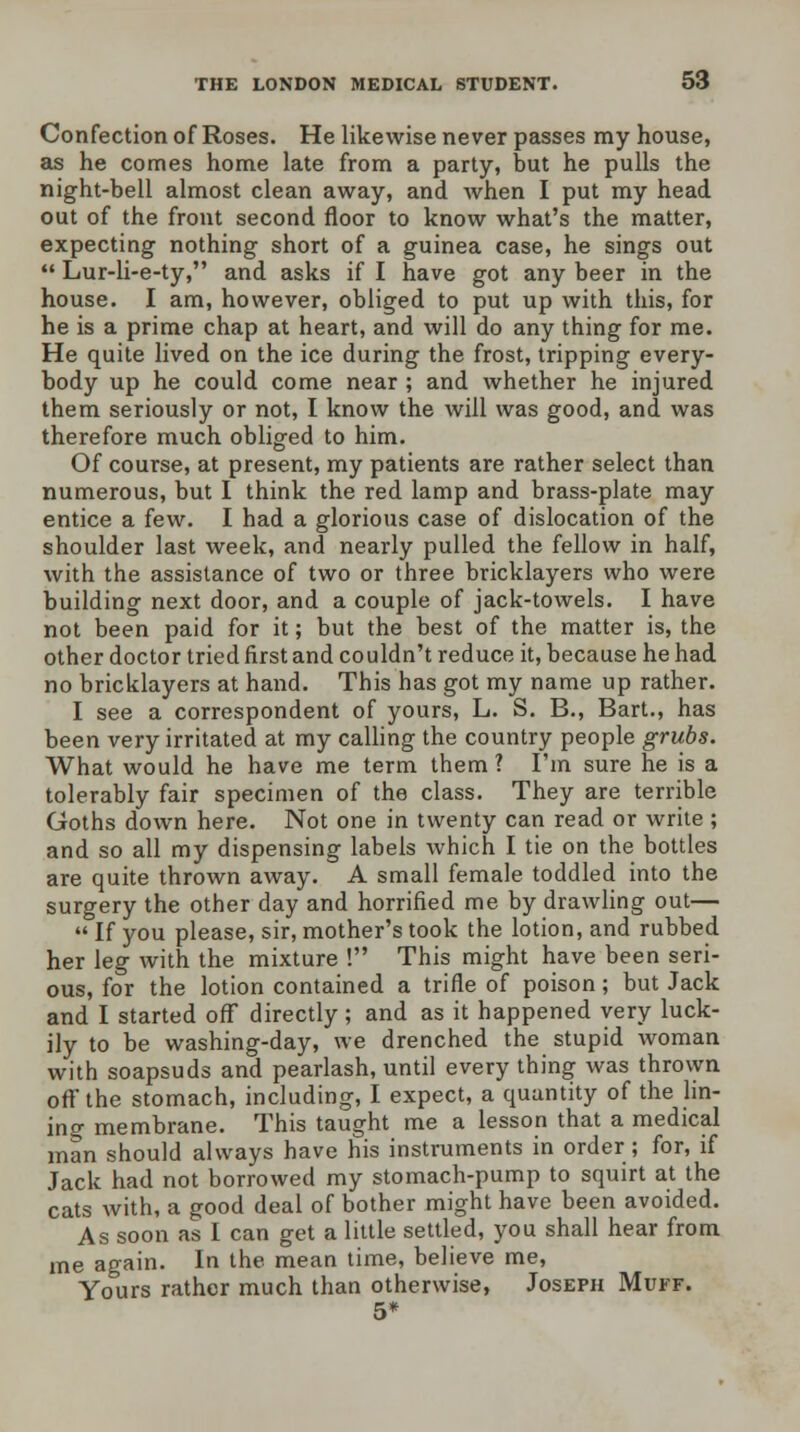 Confection of Roses. He likewise never passes my house, as he comes home late from a party, but he pulls the night-bell almost clean away, and when I put my head out of the front second floor to know what's the matter, expecting nothing short of a guinea case, he sings out  Lur-li-e-ty, and asks if I have got any beer in the house. I am, however, obliged to put up with this, for he is a prime chap at heart, and will do any thing for me. He quite lived on the ice during the frost, tripping every- body up he could come near ; and whether he injured them seriously or not, I know the will was good, and was therefore much obliged to him. Of course, at present, my patients are rather select than numerous, but I think the red lamp and brass-plate may entice a few. I had a glorious case of dislocation of the shoulder last week, and nearly pulled the fellow in half, with the assistance of two or three bricklayers who were building next door, and a couple of jack-towels. I have not been paid for it; but the best of the matter is, the other doctor tried first and couldn't reduce it, because he had no bricklayers at hand. This has got my name up rather. I see a correspondent of yours, L. S. B., Bart., has been very irritated at my calling the country people grubs. What would he have me term them ? I'm sure he is a tolerably fair specimen of the class. They are terrible Goths down here. Not one in twenty can read or write ; and so all my dispensing labels which I tie on the bottles are quite thrown away. A small female toddled into the surgery the other day and horrified me by drawling out—  If you please, sir, mother's took the lotion, and rubbed her leg with the mixture ! This might have been seri- ous, for the lotion contained a trifle of poison; but Jack and I started off directly; and as it happened very luck- ily to be washing-day, we drenched the stupid woman with soapsuds and pearlash, until every thing was thrown off the stomach, including, I expect, a quantity of the lin- ing membrane. This taught me a lesson that a medical man should always have his instruments in order; for, if Jack had not borrowed my stomach-pump to squirt at the cats with, a good deal of bother might have been avoided. As soon as I can get a little settled, you shall hear from me again. In the mean time, believe me, Yours rather much than otherwise, Joseph Muff. 5*