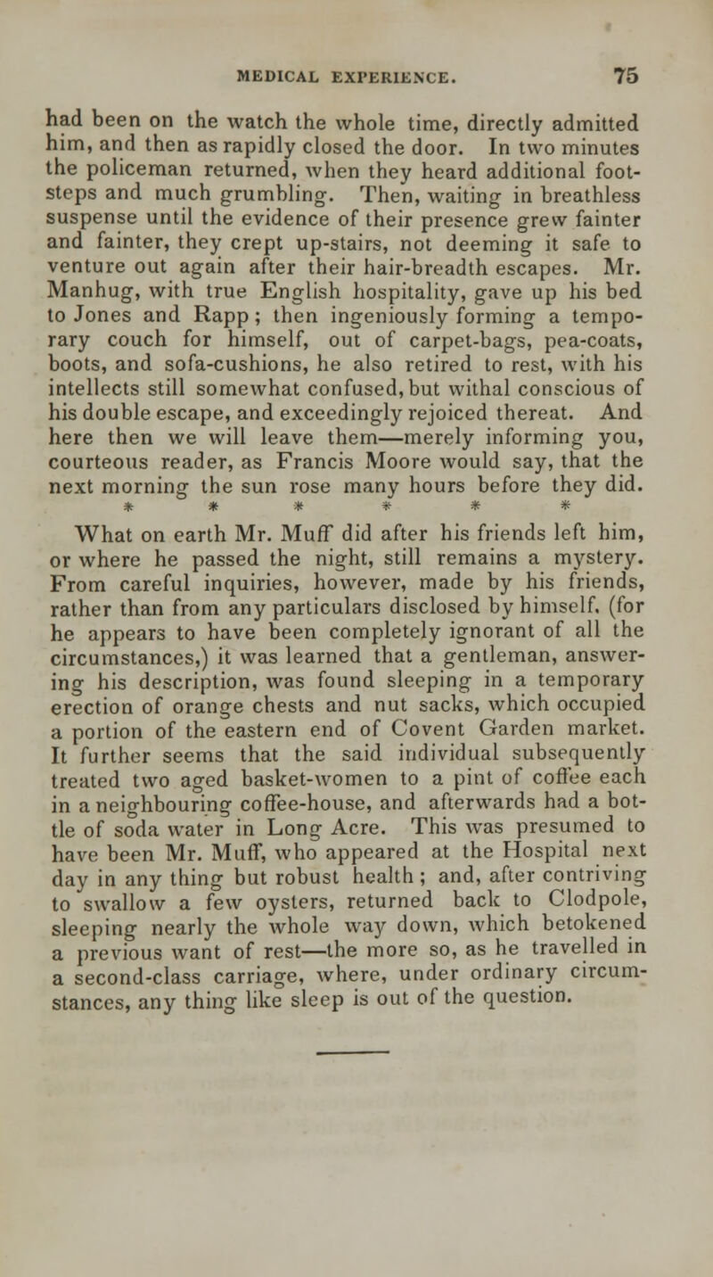 had been on the watch the whole time, directly admitted him, and then as rapidly closed the door. In two minutes the policeman returned, when they heard additional foot- steps and much grumbling. Then, waiting in breathless suspense until the evidence of their presence grew fainter and fainter, they crept up-stairs, not deeming it safe to venture out again after their hair-breadth escapes. Mr. Manhug, with true English hospitality, gave up his bed to Jones and Rapp; then ingeniously forming a tempo- rary couch for himself, out of carpet-bags, pea-coats, boots, and sofa-cushions, he also retired to rest, with his intellects still somewhat confused, but withal conscious of his double escape, and exceedingly rejoiced thereat. And here then we will leave them—merely informing you, courteous reader, as Francis Moore would say, that the next morning the sun rose many hours before they did. ***** * What on earth Mr. Muff did after his friends left him, or where he passed the night, still remains a mystery. From careful inquiries, however, made by his friends, rather than from any particulars disclosed by himself, (for he appears to have been completely ignorant of all the circumstances,) it was learned that a gentleman, answer- ing his description, was found sleeping in a temporary erection of orange chests and nut sacks, which occupied a portion of the eastern end of Covent Garden market. It further seems that the said individual subsequently treated two aged basket-women to a pint of coffee each in a neighbouring coffee-house, and afterwards had a bot- tle of soda water in Long Acre. This was presumed to have been Mr. Muff, who appeared at the Hospital next day in any thing but robust health ; and, after contriving to swallow a few oysters, returned back to Clodpole, sleeping nearly the whole way down, which betokened a previous want of rest—the more so, as he travelled in a second-class carriage, where, under ordinary circum- stances, any thing like sleep is out of the question.