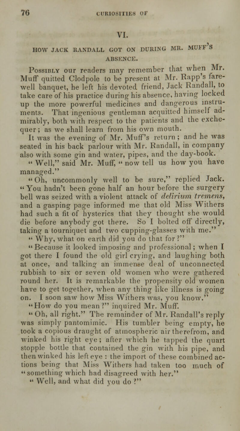 VI. HOW JACK RANDALL GOT ON DURING MR. MUFF S ABSENCE. Possibly our readers may remember that when Mr. Muff quitted Clodpole to be present at Mr. Rapp's fare- well banquet, he left his devoted, friend, Jack Randall, to take care of his practice during his absence, having locked up the more powerful medicines and dangerous instru- ments. That ingenious gentleman acquitted himself ad- mirably, both with respect to the patients and the exche- quer; as Ave shall learn from his own mouth. It was the evening of Mr. Muff's return ; and he was seated in his back parlour with Mr. Randall, in company also with some gin and water, pipes, and the day-book.  Well, said Mr. Muff,  now tell us how you have managed. Oh, uncommonly well to be sure, replied Jack.  You hadn't been gone half an hour before the surgery bell was seized with a violent attack of delirium tremens, and a gasping page informed me that old Miss Withers had such a fit of hysterics that they thought she would die before anybody got there. So I bolted off directly, taking a tourniquet and two cupping-glasses with me. 11 Why, what on earth did you do that for ? Because it looked imposing and professional; when I got there I found the old girl crying, and laughing both at once, and talking an immense deal of unconnected rubbish to six or seven old women who were gathered round her. It is remarkable the propensity old women have to get together, Avhen any thing like illness is going on. I soon saw how Miss Withers was, you know. How do you mean? inquired Mr. Muff.  Oh, all right. The remainder of Mr. Randall's reply was simply pantomimic. His tumbler being empty, he took a copious draught of atmospheric air therefrom, and winked his right eye ; after which he tapped the quart stopple bottle that contained the gin with his pipe, and then winked his left eye : the import of these combined ac- tions being that Miss Withers had taken too much of something which had disagreed with her.  Well, and what did you do ?
