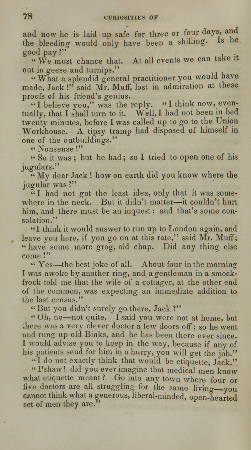 and now he is laid up safe for three or four days, and the bleeding would only have been a shilling. Is he good pay?  We must chance that. At all events we can take it out in geese and turnips. What a splendid general practitioner you would have made, Jack ! said Mr. Muff, lost in admiration at these proofs of his friend's genius.  I believe you, was the reply.  I think now, even- tually, that I shall turn to it. Well, I had not been in bed twenty minutes, before I was called up to go to the Union Workhouse. A tipsy tramp had disposed of himself in one of the outbuildings.  Nonsense !  So it was ; but he had; so I tried to open one of his jugulars.  My dear Jack ! how on earth did you know where the jugular was?  I had not got the least idea, only that it was some- Avhere in the neck. But it didn't matter—it couldn't hurt him, and there must be an inquest: and that's some con- solation. I think it would answer to run up to London again, and leave you here, if you go on at this rate, said Mr. Muff;  have some more grog, old chap. Did any thing else come ?  Yes—the best joke of all. About four in the morning I was awoke by another ring, and a gentleman in a smock- frock told me that the wife of a cottager, at the other end of the, common, was expecting an immediate addition to the last census.  But you didn't surely go there, Jack ?  Oh, no—not quite. I said you were not at home, but ;here was a very clever doctor a few doors off; so he went and rung up old Binks, and he has been there ever since. I would advise you to keep in the way, because if any of his patients send for him in a hurry, you will get the job. I do not exactly think that would be etiquette, Jack. Pshaw! did you ever imagine that medical men know what etiquette meant ? Go into any town where four or five doctors are all struggling for the same living you cannot think what a generous, liberal-minded, open-hearted set of men they are.