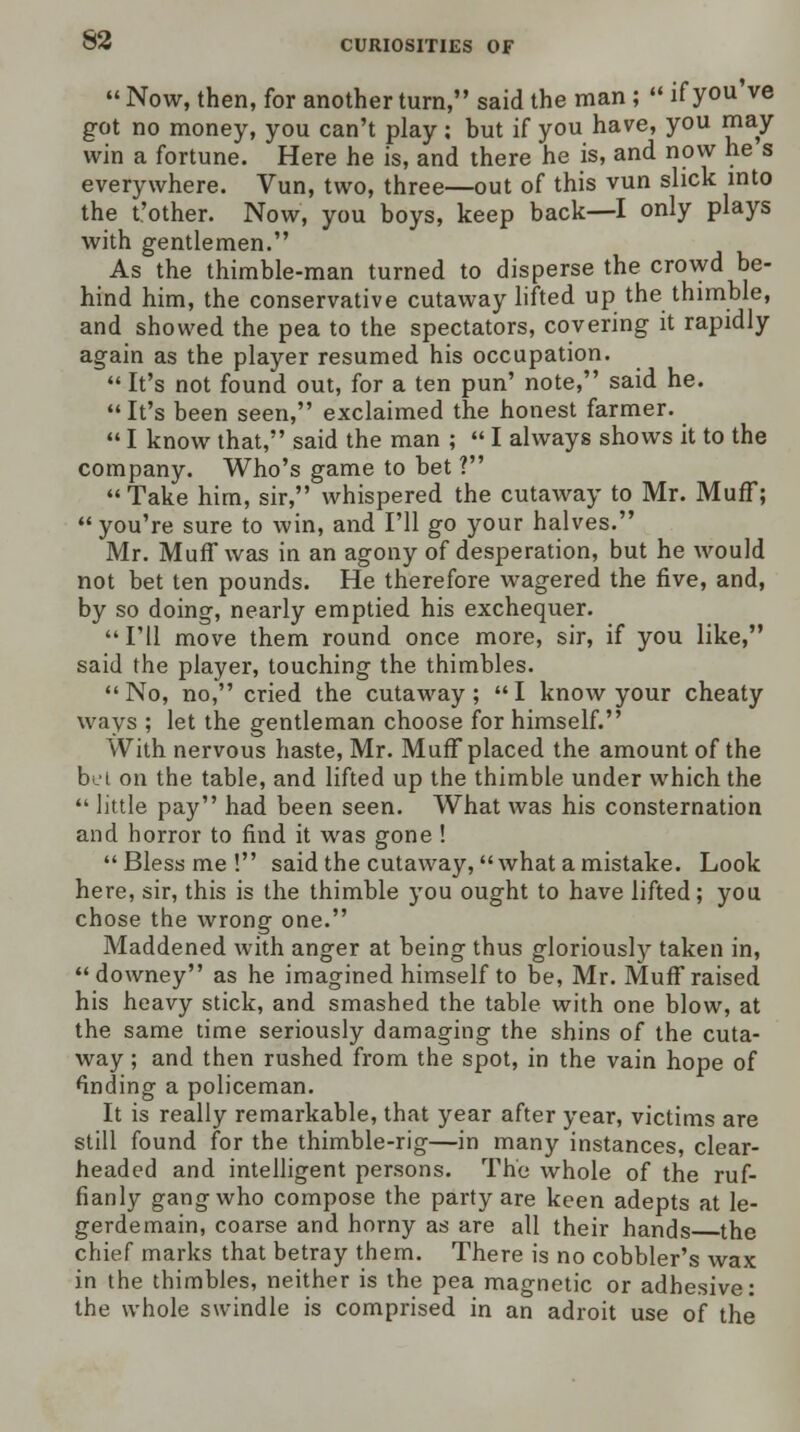  Now, then, for another turn, said the man ;  if you ve got no money, you can't play; but if you have, you may win a fortune. Here he is, and there he is, and now he s everywhere. Vun, two, three—out of this vun slick into the t'other. Now, you boys, keep back—I only plays with gentlemen. As the thimble-man turned to disperse the crowd be- hind him, the conservative cutaway lifted up the thimble, and showed the pea to the spectators, covering it rapidly again as the player resumed his occupation.  It's not found out, for a ten pun' note, said he.  It's been seen, exclaimed the honest farmer.  I know that, said the man ;  I always shows it to the company. Who's game to bet ? Take him, sir, whispered the cutaway to Mr. Muff; you're sure to win, and I'll go your halves. Mr. Muff was in an agony of desperation, but he would not bet ten pounds. He therefore wagered the five, and, by so doing, nearly emptied his exchequer.  I'll move them round once more, sir, if you like, said the player, touching the thimbles.  No, no, cried the cutaway ;  I know your cheaty ways ; let the gentleman choose for himself. With nervous haste, Mr. Muff placed the amount of the bet on the table, and lifted up the thimble under which the  little pay had been seen. What was his consternation and horror to find it was gone ! Bless me! said the cutaway, what a mistake. Look here, sir, this is the thimble you ought to have lifted; you chose the wrong one. Maddened with anger at being thus gloriously taken in, downey as he imagined himself to be, Mr. Muff raised his heavy stick, and smashed the table with one blow, at the same time seriously damaging the shins of the cuta- way ; and then rushed from the spot, in the vain hope of finding a policeman. It is really remarkable, that year after year, victims are still found for the thimble-rig—in many instances, clear- headed and intelligent persons. The whole of the ruf- fianly gang who compose the party are keen adepts at le- gerdemain, coarse and horny as are all their hands the chief marks that betray them. There is no cobbler's wax in the thimbles, neither is the pea magnetic or adhesive: the whole swindle is comprised in an adroit use of the