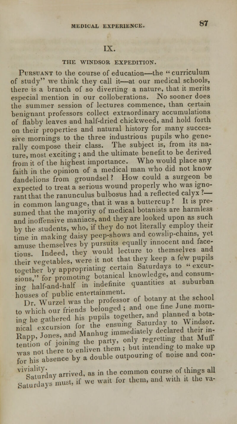 IX. THE WINDSOR EXPEDITION. 87 Pursuant to the course of education—the  curriculum of study we think they call it—at our medical schools, there is a branch of so diverting a nature, that it merits especial mention in our colloberations. No sooner does the summer session of lectures commence, than certain benignant professors collect extraordinary accumulations of flabby leaves and half-dried chickweed, and hold forth on theirproperties and natural history for many succes- sive mornings to the three industrious pupils who gene- rally compose their class. The subject is, from its na- ture, most exciting ; and the ultimate benefit to be derived from it of the highest importance. Who would place any faith in the opinion of a medical man who did not know dandelions from groundsel ? How could a surgeon be expected to treat a serious wound properly who was igno- rant that the ranunculus bulbosus had a reflected calyx ?— in common language, that it was a buttercup ? It is pre- sumed that the majority of medical botanists are harmless and inoffensive maniacs, and they are looked upon as such by the students, who, if they do not literally employ their time in making daisy peep-shows and cowslip-chains, yet amuse themselves by pursuits equally innocent and face- tious. Indeed, they would lecture to themselves and their vegetables, were it not that they keep a few pupils together0 by appropriating certain Saturdays to  excur- sio°n /' for promoting botanical knowledge, and consum- ing half-and-half in indefinite quantities at suburban bmises of public entertainment. Dr Wurzel was the professor of botany at the school to which our friends belonged ; and one fine June morn- no he gathered his pupils together, and planned a bota- ing tie gameic i r • Saturday to Windsor. meal 7cursl0%^TJ^mediately declared their in- Rapp, Jones, and Manhug;unine y ^ ^£t WS^SS r buYt infendinggto make up for his absence by a double outpouring of noise and con- * siurdav arrived, as in the common course of things all Safurdays must, if we wait for then, and with it the va-
