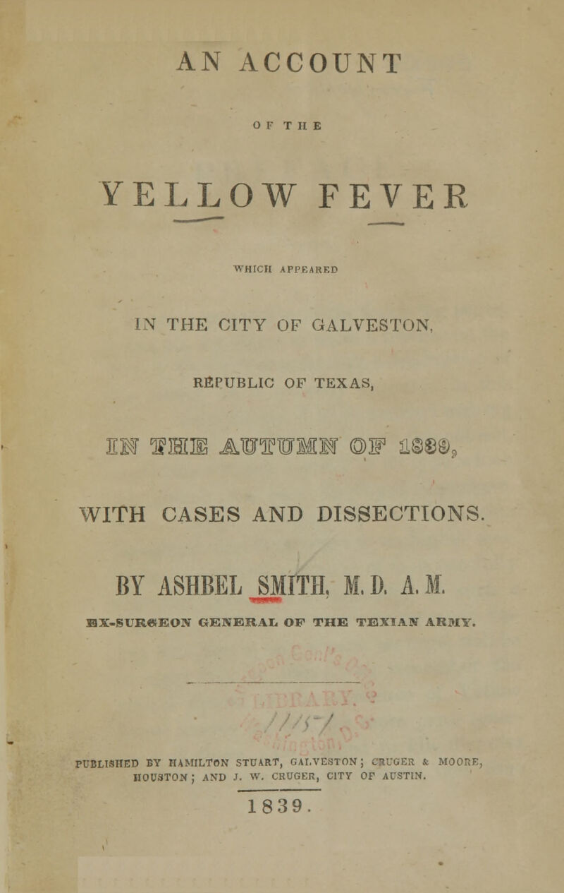 AN ACCOUNT O F THE YELLOW FEVER WHICH APPEARED IN THE CITY OF GALVESTON, REPUBLIC OF TEXAS, EW 1IHLH AOTUMIT ©F H©©©3 WITH CASES AND DISSECTIONS. BY ASHBELJMITE M.D. A.M. HX>SUR«EON GENERAL OF THE TEXIAN ARMY. PUBLISHED BY HAMILTON STUART, GALVESTON; CflUOER J; MOORE, HOUSTON ; AND J. W. CRUGER, CITY OF AUSTIN. ~18~3 9.