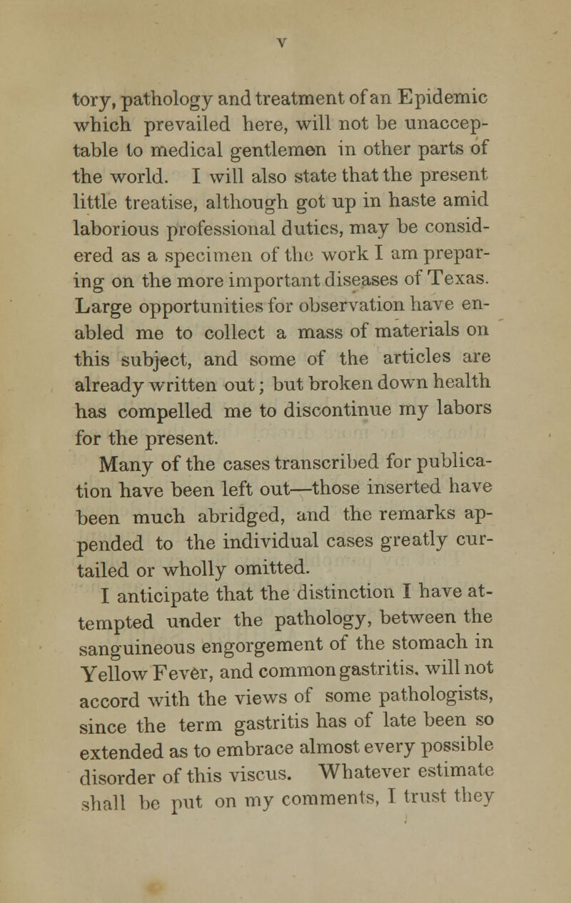 tory, pathology and treatment of an Epidemic which prevailed here, will not be unaccep- table to medical gentlemen in other parts of the world. I will also state that the present little treatise, although got up in haste amid laborious professional duties, may be consid- ered as a specimen of the work I am prepar- ing on the more important diseases of Texas. Large opportunities for observation have en- abled me to collect a mass of materials on this subject, and some of the articles are already written out; but broken down health has compelled me to discontinue my labors for the present. Many of the cases transcribed for publica- tion have been left out—those inserted have been much abridged, and the remarks ap- pended to the individual cases greatly cur- tailed or wholly omitted. I anticipate that the distinction I have at- tempted under the pathology, between the sanguineous engorgement of the stomach in Yellow Fever, and common gastritis, will not accord with the views of some pathologists, since the term gastritis has of late been so extended as to embrace almost every possible disorder of this viscus. Whatever estimate