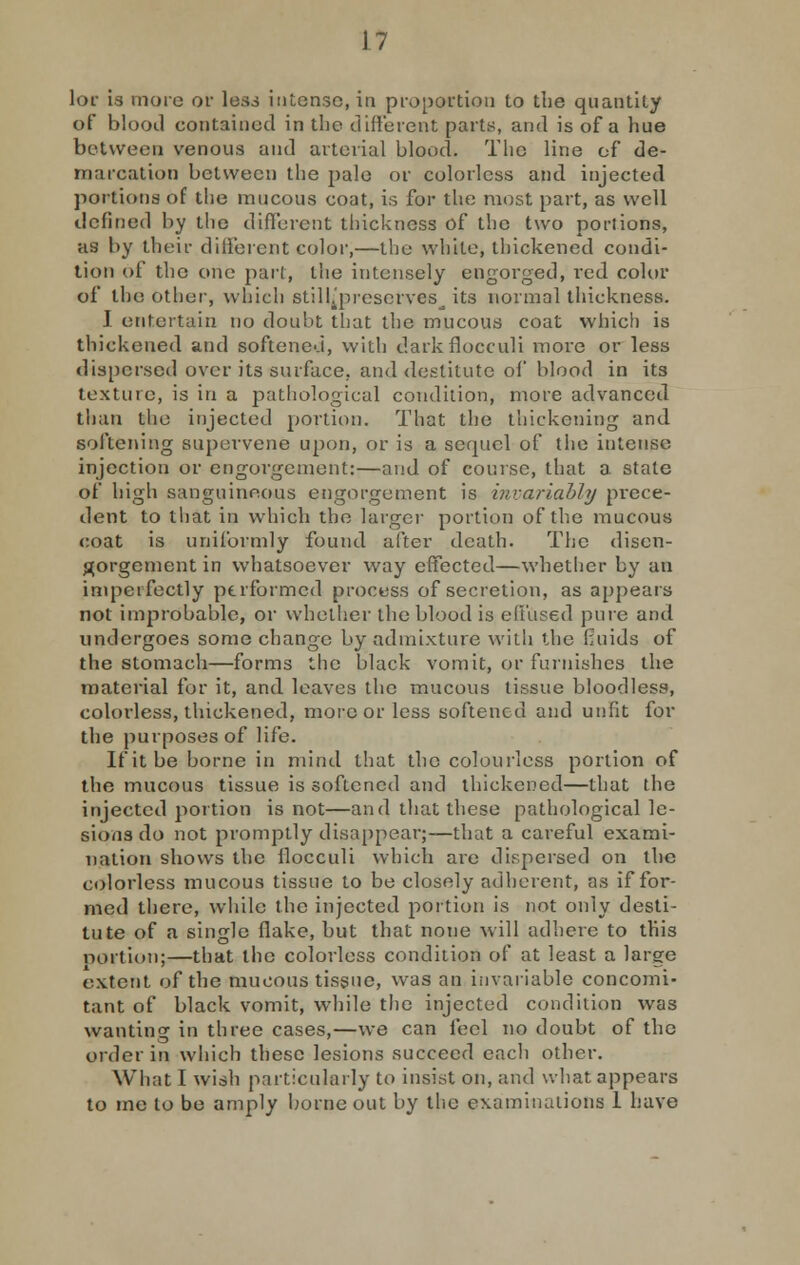 lor is more or less intense, in proportion to the quantity of blood contained in the different parts, and is of a hue between venous and arterial blood. The line of de- marcation between the pale or colorless and injected portions of the mucous coat, is for the most part, as well defined by the different thickness of the two poriions, as by their different color,—the white, thickened condi- tion of the one part, the intensely engorged, red color of the other, which stillju-esorvcs^ its normal thickness. J entertain no doubt that the mucous coat which is thickened and softened, with darkflocculi more or less dispersed over its surface, and destitute of blood in its text me, is in a pathological condition, more advanced than the injected portion. That the thickening and softening supervene upon, or is a secpicl of the intense injection or engorgement:—and of course, that a stale of high sanguineous engorgement is invariably prece- dent to that in which the larger portion of the mucous coat is uniformly found after death. The disen- gorgement in whatsoever way effected—whether by an imperfectly performed process of secretion, as appears not improbable, or whether the blood is effused pure and undergoes some change by admixture with the fluids of the stomach—forms the black vomit, or furnishes the material for it, and leaves the mucous tissue bloodless, colorless, thickened, more or less softened and unfit for the purposes of life. If it be borne in mind that the colourless portion of the mucous tissue is softened and thickened—that the injected portion is not—and that these pathological le- sions do not promptly disappear;—that a careful exami- nation shows the ilocculi which are dispersed on the colorless mucous tissue to be closely adherent, as if for- med there, while the injected portion is not only desti- tute of a single flake, but that none will adhere to this portion;—that the colorless condition of at least a large extent of the mucous tissue, was an invariable concomi- tant of black vomit, while the injected condition was wanting in three cases,—we can feel no doubt of the order in which these lesions succeed each other. What I wish particularly to insist on, and what appears to me to be amply borne out by the examinations 1 have