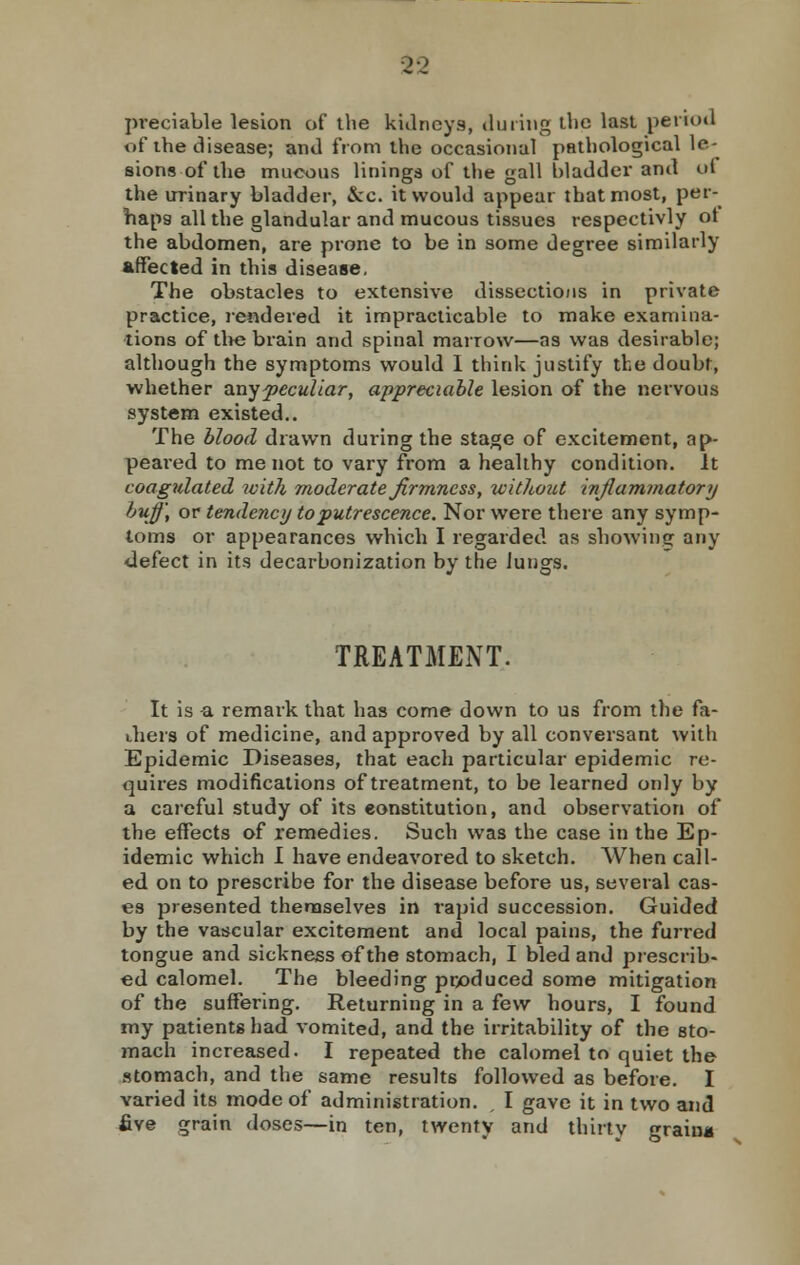 preciable lesion of the kidneys^ during the last period of the disease; and from the occasional pathological le- sions of the mucous linings of the gall bladder and ui the urinary bladder, &c. it would appear that most, per- haps all the glandular and mucous tissues respectivly ot the abdomen, are prone to be in some degree similarly affected in this disease. The obstacles to extensive dissections in private practice, rendered it impracticable to make examina- tions of the brain and spinal marrow—as was desirable; although the symptoms would I think justify the doubt, whether any peculiar, appreciable lesion of the nervous system existed.. The blood drawn during the stage of excitement, ap- peared to me not to vary from a healthy condition. It coagulated ivith moderate firmness, without inflammatory buff, or tendency to putrescence. Nor were there any symp- toms or appearances which I regarded as showing any defect in its decarbonization by the lungs. TREATMENT. It is a remark that has come down to us from the fa- thers of medicine, and approved by all conversant with Epidemic Diseases, that each particular epidemic re- quires modifications of treatment, to be learned only by a careful study of its constitution, and observation of the effects of remedies. Such was the case in the Ep- idemic which I have endeavored to sketch. When call- ed on to prescribe for the disease before us, several cas- es presented themselves in rapid succession. Guided by the vascular excitement and local pains, the furred tongue and sickness of the stomach, I bled and prescrib- ed calomel. The bleeding produced some mitigation of the suffering. Returning in a few hours, I found my patients had vomited, and the irritability of the sto- mach increased. I repeated the calomel to quiet the stomach, and the same results followed as before. I varied its mode of administration. , I gave it in two and five grain doses—in ten, twenty and thirty grain*