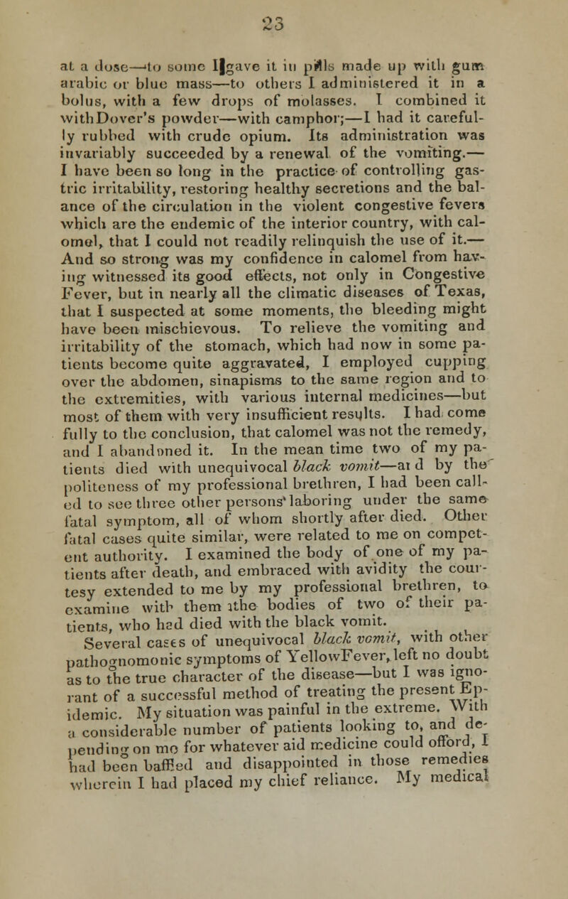 $3 at a dose—>to some I|gave it in pills made up with gum arable or blue mass—to others I administered it in a bolus, with a few drops of molasses. I combined it withDovcr's powder—with camphor;—I had it careful- ly rubbed with crude opium. Its administration was invariably succeeded by a renewal of the vomiting.— I have been so long in the practice of controlling gas- tric irritability, restoring healthy secretions and the bal- ance of the circulation in the violent congestive fevers which are the endemic of the interior country, with cal- omel, that I could not readily relinquish the use of it.— And so strong was my confidence in calomel from hav- ing witnessed its good eftects, not only in Congestive Fever, but in nearly all the climatic diseases of Texas, that I suspected at some moments, the bleeding might have been mischievous. To relieve the vomiting and irritability of the stomach, which had now in some pa- tients become quite aggravated, I employed cupping over the abdomen, sinapisms to the same region and to the extremities, with various internal medicines—but most of them with very insufficient resqlts. I had come fully to the conclusion, that calomel was not the remedy, and I abandoned it. In the mean time two of my pa- tients died with unequivocal black vomit—ai d by the politeness of my professional brethren, I had been call- ed to see three other persons'laboring under the same fatal symptom, all of whom shortly after died. Other fatal cases quite similar, were related to me on compet- ent authority. I examined the body of one of my pa- tients after death, and embraced with avidity the cour- tesy extended to me by my professional brethren, to examine with tbem ithe bodies of two of their pa- tients, who had died with the black vomit. Several casts of unequivocal black vomit, with other pathognomonic symptoms of YellowFever, left no doubt as to the true character of the disease—but I was igno- rant of a successful method of treating the present Ep- idemic. My situation was painful in the extreme. With a considerable number of patients looking to, and de- pending on mo for whatever aid medicine could oftord, I bad been baffled and disappointed in those remedies wherein I had placed my chief reliance. My medical
