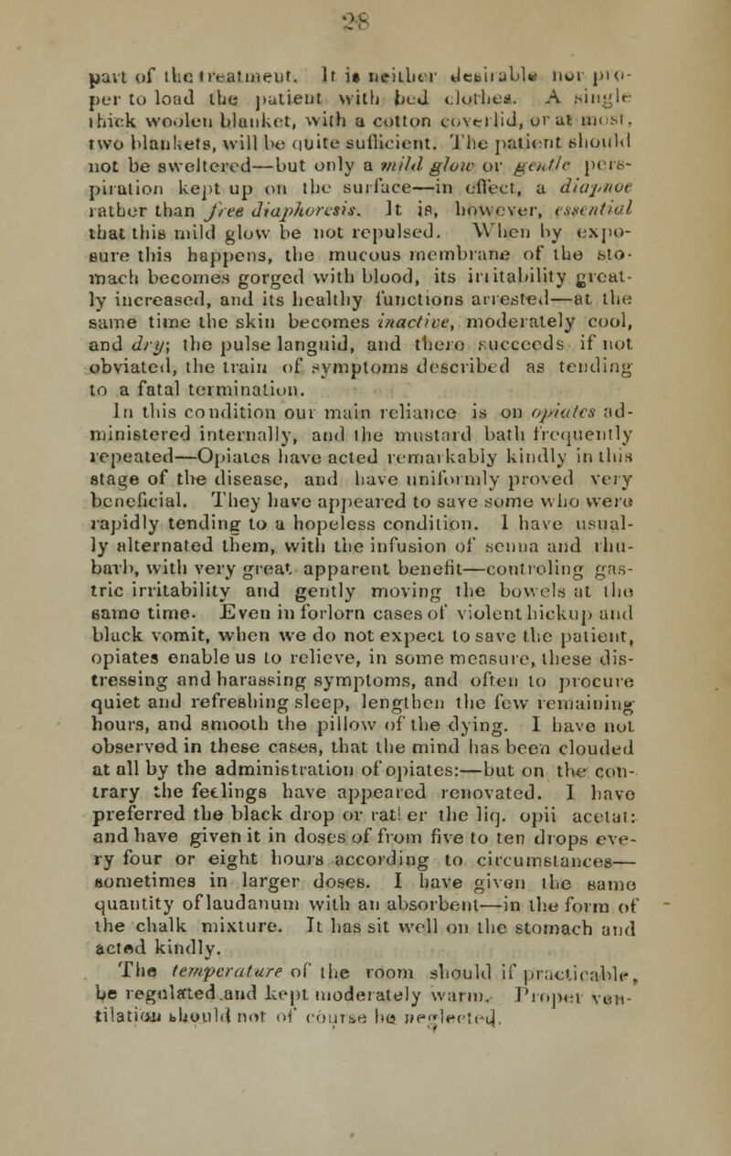 2* part of tlie treatment. It i» neiibt r debit ubl« nor-pro - per to load the patient with bed clothes. A piitgle thick woolen blanket, with a cotton ci.vnlid, oral mi si. two blankets, will be quite sufficient. The patient should not be sweltered—but only a mild, glow or gentle pers- piration kept up on the surface—in effect, a diapitut rather than free diajdtorcsis. It is, however, essential that this mild glow be not repulsed. When by expo- sure this happens, the mucous membrane of the .sto- mach becomes gorged with blood, its initability ^real- ly increased, and its healthy functions arrested—at the same time the skin becomes inactive, moderately cool, and dry; the pulse languid, and there .succeeds if not obviated, the train of symptoms described as tending to a fatal termination. In this condition our main reliance is on opiates ad- ministered internally, and the mustard bath frequently repeated—Opiates have acted remarkably kindly in this stage of tire disease, and have uniformly proved very beneficial. They have appeared to save some who were rapidly tending to a hopeless condition. 1 have usual- ly alternated them, with the infusion of senna and rhu- barb, with very great apparent benefit—coutruling gas- tric irritability and gently moving the bowels at iho eamo time. Even in forlorn cases of violent hickup and black vomit, when we do not expect to save the patient, opiates enable us to relieve, in some measure, these dis- tressing and harassing symptoms, and often to procure quiet and refreshing sleep, lengthen the few remaining hours, and smooth the pillow of the dying. 1 have not observed in these cases, that the mind has been clouded at all by the administration of opiates:—but on the con- trary the fetlings have appeared renovated. I havo preferred the black drop or rat! er the liq. opii acetai: and have given it in doses of from five to ten drops eve- ry four or eight hours according to circumstances— sometimes in larger doses. I have given the same quantity of laudanum with an absorbent—in the form of the chalk mixture. It has sit well on the stomach and acted kindly. The temperature of the room should if practicable, be regulated .and kept moderately warm. Proper ven- tilation bhould not of course be neglecte^,