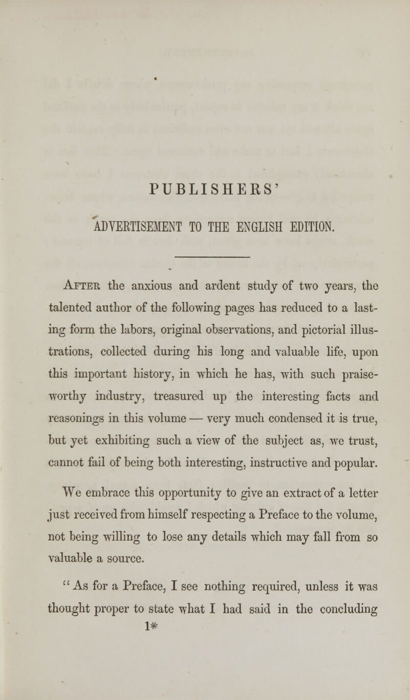 PUBLISHERS' ADVERTISEMENT TO THE ENGLISH EDITION. After the anxious and ardent study of two years, the talented author of the following pages has reduced to a last- ing form the labors, original observations, and pictorial illus- trations, collected during his long and valuable life, upon this important history, in which he has, with such praise- worthy industry, treasured up the interesting facts and reasonings in this volume — very much condensed it is true, but yet exhibiting such a view of the subject as, we trust, cannot fail of being both interesting, instructive and popular. We embrace this opportunity to give an extract of a letter just received from himself respecting a Preface to the volume, not being willing to lose any details which may fall from so valuable a source. As for a Preface, I see nothing required, unless it was thought proper to state what I had said in the concluding 1#