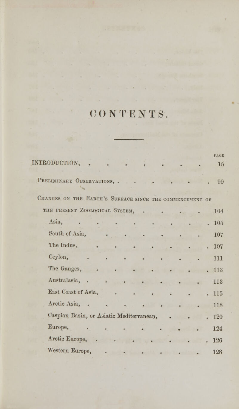 CONTENTS. PAQB INTRODUCTION, 15 Preliminary Observations, ..... .99 Changes ox the Earth's Surface since the commencement of the present zoological system, .... 104 Asia, 105 South of Asia, ...... 107 The Indus, ....... 107 Ceylon, ....... Ill The Ganges, ••..... 113 Australasia, . . . . . . .113 East Coast of Asia, ••.... 115 Arctic Asia, . . . . . . .118 Caspian Basin, or Asiatic Mediterranean, . . . 120 Europe, 124 Arctic Europe, ..... . 126 Western Europe, . . . . , .128