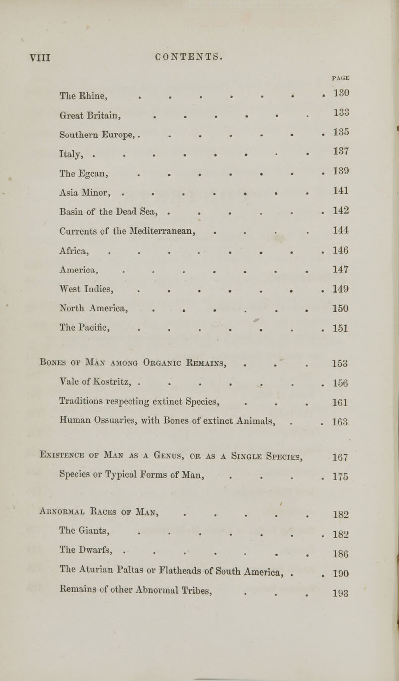 The Rhine, Great Britain, Southern Europe,. Italy, .... The Egean, Asia Minor, . Basin of the Dead Sea, . Currents of the Mediterranean, Africa, . America, West Indies, North America, . . The Pacific, PAGE 130 133 135 137 139 141 142 144 146 147 149 150 151 Bones ok Man among Organic Remains, . . . 153 Vale of Kostritz, . . . . . . .156 Traditions respecting extinct Species, . . . 161 Human Ossuaries, with Bones of extinct Animals, . . 163 Existence of Man as a Genus, or as a Single Species, 167 Species or Typical Forms of Man, . . . .175 Abnormal Races of Man, The Giants, The Dwarfs, The Aturian Paltas ov Flatheads of South America, . Remains of other Abnormal Tribes, 182 182 186 190 193