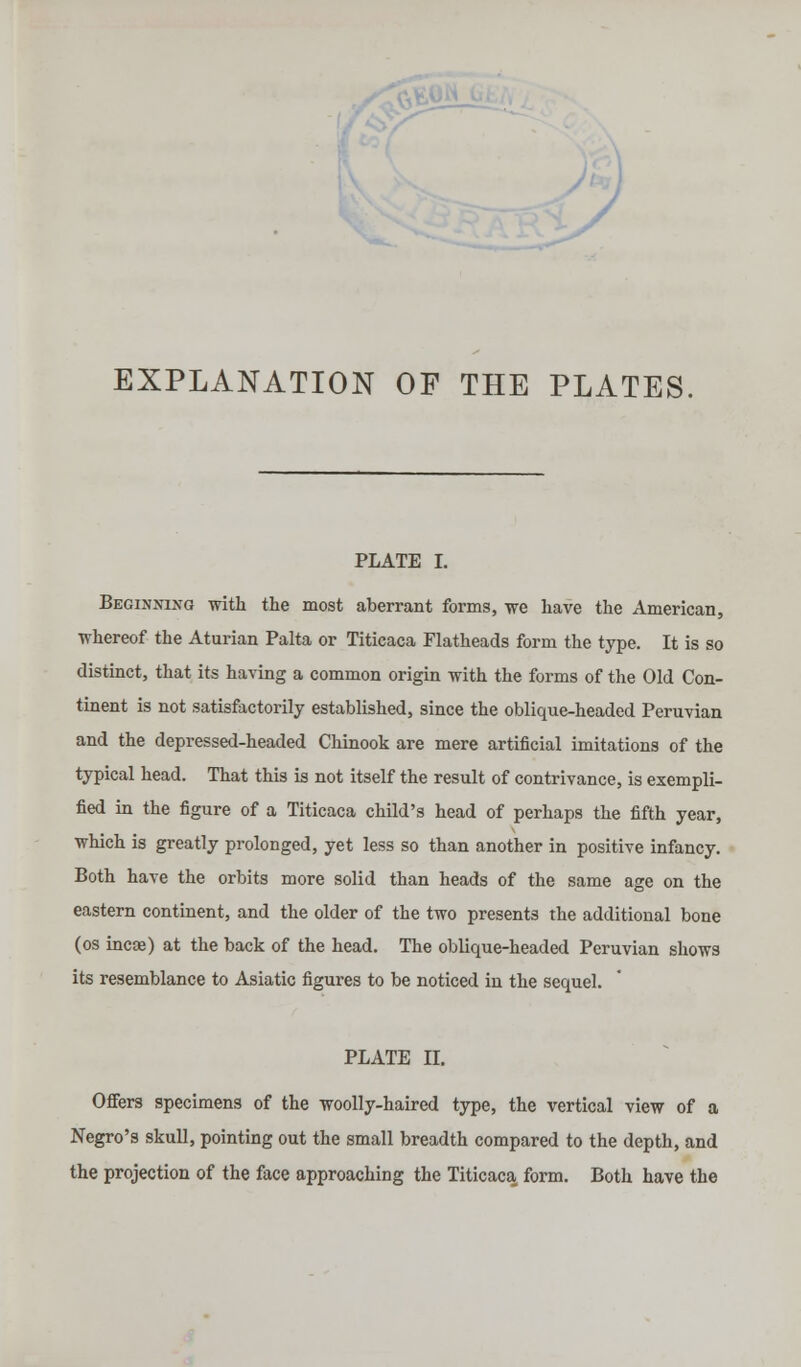 EXPLANATION OF THE PLATES, PLATE I. Beginning with the most aberrant forms, we have the American, whereof the Aturian Palta or Titicaca Flatheads form the type. It is so distinct, that its having a common origin with the forms of the Old Con- tinent is not satisfactorily established, since the oblique-headed Peruvian and the depressed-headed Chinook are mere artificial imitations of the typical head. That this is not itself the result of contrivance, is exempli- fied in the figure of a Titicaca child's head of perhaps the fifth year, which is greatly prolonged, yet less so than another in positive infancy. Both have the orbits more solid than heads of the same age on the eastern continent, and the older of the two presents the additional bone (os incse) at the back of the head. The oblique-headed Peruvian shows its resemblance to Asiatic figures to be noticed in the sequel. PLATE II. Offers specimens of the woolly-haired type, the vertical view of a Negro's skull, pointing out the small breadth compared to the depth, and the projection of the face approaching the Titicaca form. Both have the