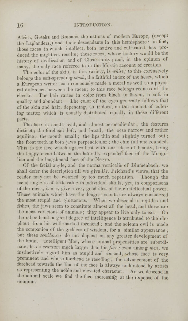 Africa, Greeks and Romans, the nations of modern Europe, (except the Laplanders,) and their descendants in this hemisphere ; in fine, those races in which intellect, both native and cultivated, has pro- duced the mightiest results ; those races, whose history would be the history of civilization and of Christianity ; and, in the opinion of many, the only race referred to in the Mosaic account of creation. The color of the skin, in this variety, is white; to this exclusively belongs the soft-spreading blush, the faithful index of the heart, which a European writer has erroneously made a moral as well as a physi- cal difference between the races ; to this race belongs redness of the cheeks. The hair varies in color from black to flaxen, is soft in quality and abundant. The color of the eyes generally follows that of the skin and hair, depending, as it does, on the amount of color- ing matter which is usually distributed equally in these different parts. The face is small, oval, and almost perpendicular ; the features distinct; the forehead lofty and broad; the nose narrow and rather aquiline ; the mouth small; the lips thin and slightly turned out; the front teeth in both jaws perpendicular ; the chin full and rounded. This is the face which agrees best with our ideas of beauty, being the happy mean between the laterally expanded face of the Mongo- lian and the lengthened face of the Negro. Of the facial angle, and the norma verticalis of Blumenbach, we shall defer the description till we give Dr. Prichard's views, that the reader may not be wearied by too much repetition. Though the facial angle is of little value in individual skulls, yet, in comparisons of the races, it may give a very good idea of their intellectual power. Those animals which have the longest snouts are always considered the most stupid and gluttonous. When we descend to reptiles and fishes, the jaws seem to constitute almost all the head, and these are the most voracious of animals ; they appear to live only to eat. On the other hand, a great degree of intelligence is attributed to the ele- phant from his well-marked forehead; and the solemn owl is made the companion of the goddess of wisdom, for a similar appearance ; but these semblances do not depend on any greater development of the brain. Intelligent Man, whose animal propensities are subordi- nate, has a cranium much larger than his face; even among men, we instinctively regard him as stupid and sensual, whose face is very prominent and whose forehead is receding; the advancement of the forehead towards the line of the face is always understood by artists as representing the noble and elevated character. As we descend in the animal scale we find the face increasing at the expense of the