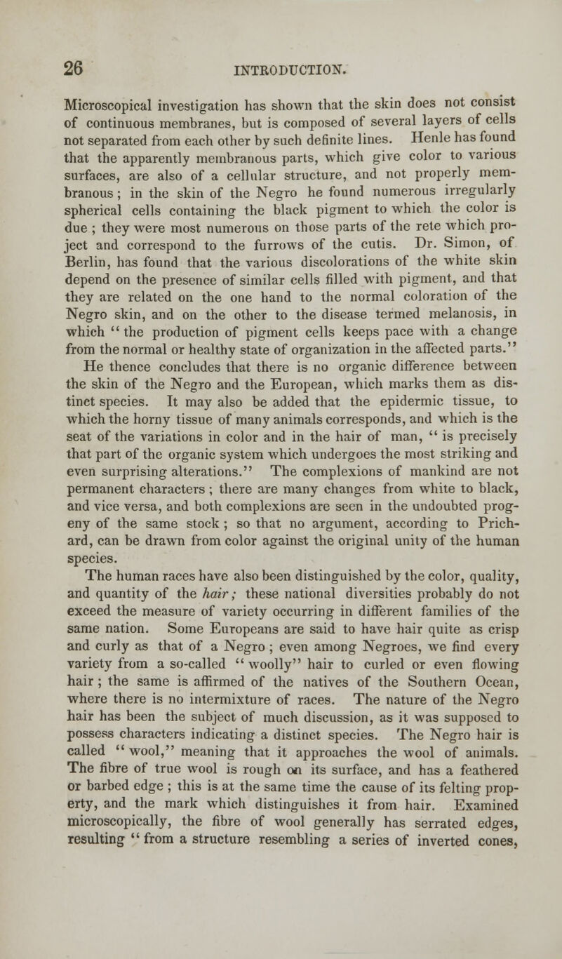 Microscopical investigation has shown that the skin does not consist of continuous membranes, but is composed of several layers of cells not separated from each other by such definite lines. Henle has found that the apparently membranous parts, which give color to various surfaces, are also of a cellular structure, and not properly mem- branous ; in the skin of the Negro he found numerous irregularly spherical cells containing the black pigment to which the color is due ; they were most numerous on those parts of the rete which pro- ject and correspond to the furrows of the cutis. Dr. Simon, of Berlin, has found that the various discolorations of the white skin depend on the presence of similar cells filled with pigment, and that they are related on the one hand to the normal coloration of the Negro skin, and on the other to the disease termed melanosis, in which  the production of pigment cells keeps pace with a change from the normal or healthy state of organization in the affected parts. He thence concludes that there is no organic difference between the skin of the Negro and the European, which marks them as dis- tinct species. It may also be added that the epidermic tissue, to which the horny tissue of many animals corresponds, and which is the seat of the variations in color and in the hair of man,  is precisely that part of the organic system which undergoes the most striking and even surprising alterations. The complexions of mankind are not permanent characters ; there are many changes from white to black, and vice versa, and both complexions are seen in the undoubted prog- eny of the same stock ; so that no argument, according to Prich- ard, can be drawn from color against the original unity of the human species. The human races have also been distinguished by the color, quality, and quantity of the hair; these national diversities probably do not exceed the measure of variety occurring in different families of the same nation. Some Europeans are said to have hair quite as crisp and curly as that of a Negro ; even among Negroes, we find every variety from a so-called woolly hair to curled or even flowing hair; the same is affirmed of the natives of the Southern Ocean, where there is no intermixture of races. The nature of the Negro hair has been the subject of much discussion, as it was supposed to possess characters indicating a distinct species. The Negro hair is called wool, meaning that it approaches the wool of animals. The fibre of true wool is rough on its surface, and has a feathered or barbed edge ; this is at the same time the cause of its felting prop- erty, and the mark which distinguishes it from hair. Examined microscopically, the fibre of wool generally has serrated edges, resulting  from a structure resembling a series of inverted cones,
