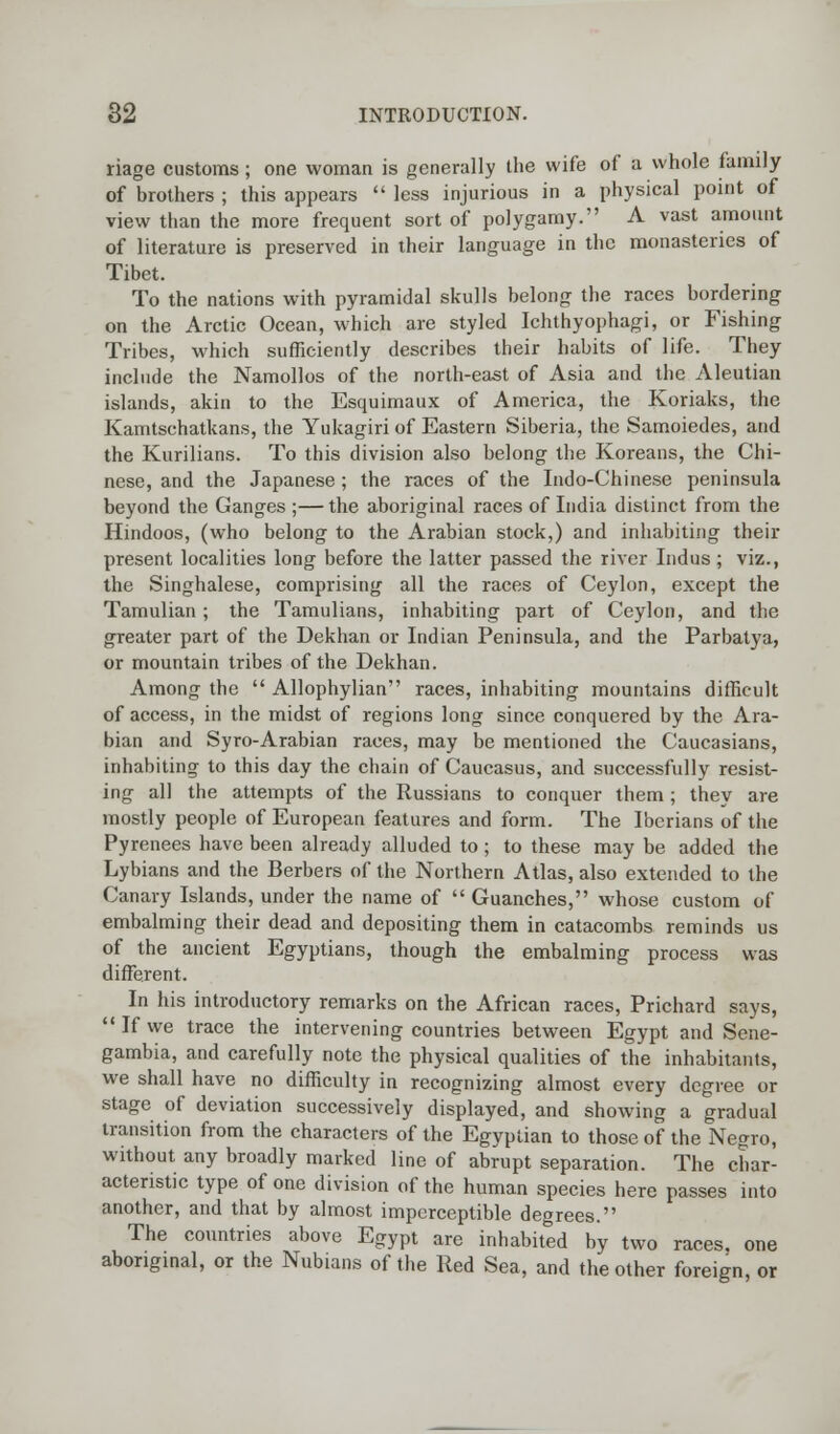 riage customs ; one woman is generally the wife of a whole family of brothers ; this appears less injurious in a physical point of view than the more frequent sort of polygamy. A vast amount of literature is preserved in their language in the monasteries of Tibet. To the nations with pyramidal skulls belong the races bordering on the Arctic Ocean, which are styled Ichthyophagi, or Fishing Tribes, which sufficiently describes their habits of life. They include the Namollos of the north-east of Asia and the Aleutian islands, akin to the Esquimaux of America, the Koriaks, the Kamtschatkans, the Yukagiri of Eastern Siberia, the Samoiedes, and the Kurilians. To this division also belong the Koreans, the Chi- nese, and the Japanese ; the races of the Indo-Chinese peninsula beyond the Ganges ;— the aboriginal races of India distinct from the Hindoos, (who belong to the Arabian stock,) and inhabiting their present localities long before the latter passed the river Indus ; viz., the Singhalese, comprising all the races of Ceylon, except the Tamulian ; the Tamulians, inhabiting part of Ceylon, and the greater part of the Dekhan or Indian Peninsula, and the Parbatya, or mountain tribes of the Dekhan. Among the Allophylian races, inhabiting mountains difficult of access, in the midst of regions long since conquered by the Ara- bian and Syro-Arabian races, may be mentioned the Caucasians, inhabiting to this day the chain of Caucasus, and successfully resist- ing all the attempts of the Russians to conquer them; they are mostly people of European features and form. The Iberians of the Pyrenees have been already alluded to; to these may be added the Lybians and the Berbers of the Northern Atlas, also extended to the Canary Islands, under the name of Guanches, whose custom of embalming their dead and depositing them in catacombs reminds us of the ancient Egyptians, though the embalming process was different. In his introductory remarks on the African races, Prichard says, If we trace the intervening countries between Egypt and Sene- gambia, and carefully note the physical qualities of the inhabitants, we shall have no difficulty in recognizing almost every degree or stage of deviation successively displayed, and showing a gradual transition from the characters of the Egyptian to those of the Negro, without any broadly marked line of abrupt separation. The char- acteristic type of one division of the human species here passes into another, and that by almost imperceptible degrees. The countries above Egypt are inhabited by two races, one aboriginal, or the Nubians of the Red Sea, and the other foreign, or