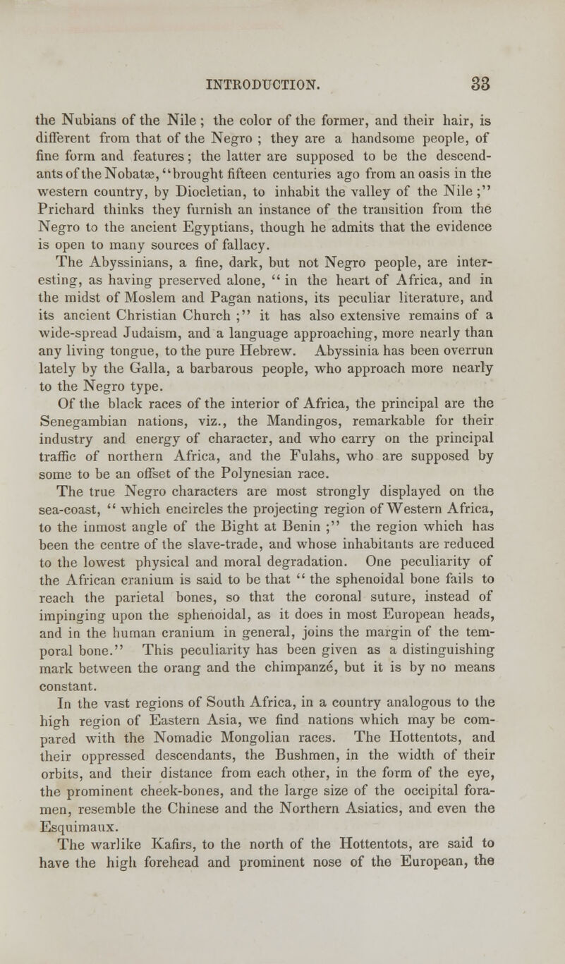 the Nubians of the Nile; the color of the former, and their hair, is different from that of the Negro ; they are a handsome people, of fine form and features; the latter are supposed to be the descend- ants of the Nobatse, brought fifteen centuries ago from an oasis in the western country, by Diocletian, to inhabit the valley of the Nile ; Prichard thinks they furnish an instance of the transition from the Negro to the ancient Egyptians, though he admits that the evidence is open to many sources of fallacy. The Abyssinians, a fine, dark, but not Negro people, are inter- esting, as having preserved alone,  in the heart of Africa, and in the midst of Moslem and Pagan nations, its peculiar literature, and its ancient Christian Church ; it has also extensive remains of a wide-spread Judaism, and a language approaching, more nearly than any living tongue, to the pure Hebrew. Abyssinia has been overrun lately by the Galla, a barbarous people, who approach more nearly to the Negro type. Of the black races of the interior of Africa, the principal are the Senegambian nations, viz., the Mandingos, remarkable for their industry and energy of character, and who carry on the principal traffic of northern Africa, and the Fulahs, who are supposed by some to be an offset of the Polynesian race. The true Negro characters are most strongly displayed on the sea-coast,  which encircles the projecting region of Western Africa, to the inmost angle of the Bight at Benin ; the region which has been the centre of the slave-trade, and whose inhabitants are reduced to the lowest physical and moral degradation. One peculiarity of the African cranium is said to be that  the sphenoidal bone fails to reach the parietal bones, so that the coronal suture, instead of impinging upon the sphenoidal, as it does in most European heads, and in the human cranium in general, joins the margin of the tem- poral bone. This peculiarity has been given as a distinguishing mark between the orang and the chimpanze, but it is by no means constant. In the vast regions of South Africa, in a country analogous to the high region of Eastern Asia, we find nations which may be com- pared with the Nomadic Mongolian races. The Hottentots, and their oppressed descendants, the Bushmen, in the width of their orbits, and their distance from each other, in the form of the eye, the prominent cheek-bones, and the large size of the occipital fora- men, resemble the Chinese and the Northern Asiatics, and even the Esquimaux. The warlike Kafirs, to the north of the Hottentots, are said to have the high forehead and prominent nose of the European, the