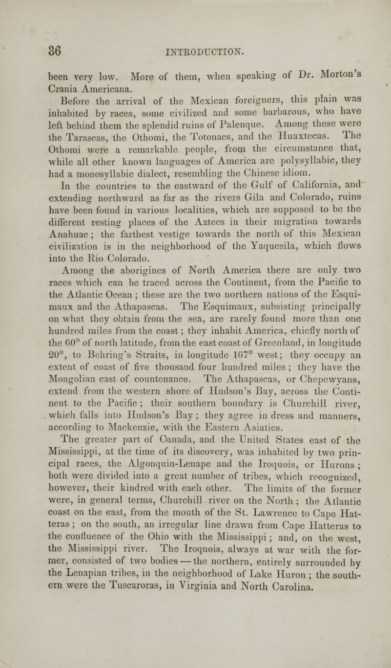 been very low. More of them, when speaking of Dr. Morton's Crania Americana. Before the arrival of the Mexican foreigners, this plain was inhabited by races, some civilized and some barbarous, who have left behind them the splendid ruins of Palenque. Among these were the Tarascas, the Othomi, the Totonacs, and the Huaxtecas. The Othomi were a remarkable people, from the circumstance that, while all other known languages of America are polysyllabic, they had a monosyllabic dialect, resembling the Chinese idiom. In the countries to the eastward of the Gulf of California, and extending northward as far as the rivers Gila and Colorado, ruins have been found in various localities, which are supposed to be the different resting places of the Aztecs in their migration towards Anahuac ; the farthest vestige towards the north of this Mexican civilization is in the neighborhood of the Yaquesila, which flows into the Rio Colorado. Among the aborigines of North America there are only two races which can be traced across the Continent, from the Pacific to the Atlantic Ocean ; these are the two northern nations of the Esqui- maux and the Athapascas. The Esquimaux, subsisting principally on what they obtain from the sea, are rarely found more than one hundred miles from the coast; they inhabit America, chiefly north of the G0° of north latitude, from the east coast of Greenland, in longitude 20°, to Behring's Straits, in longitude 167° west; they occupy an extent of coast of five thousand four hundred miles ; they have the Mongolian cast of countenance. The Athapascas, or Chepewyans, extend from the western shore of Hudson's Bay, across the Conti- nent to the Pacific ; their southern boundary is Churchill river, which falls into Hudson's Bay ; they agree in dress and manners, according to Mackenzie, with the Eastern Asiatics. The greater part of Canada, and the United States east of the Mississippi, at the time of its discovery, was inhabited by two prin- cipal races, the Algonquin-Lenape and the Iroquois, or Hurons ; both were divided into a great number of tribes, which recognized, however, their kindred with each other. The limits of the former were, in genera] terms, Churchill river on the North ; the Atlantic coast on the east, from the mouth of the St. Lawrence to Cape Hat- teras ; on the south, an irregular line drawn from Cape Hatteras to the confluence of the Ohio with the Mississippi; and, on the west, the Mississippi river. The Iroquois, always at war with the for- mer, consisted of two bodies — the northern, entirely surrounded by the Lenapian tribes, in the neighborhood of Lake Huron ; the south- ern were the Tuscaroras, in Virginia and North Carolina.