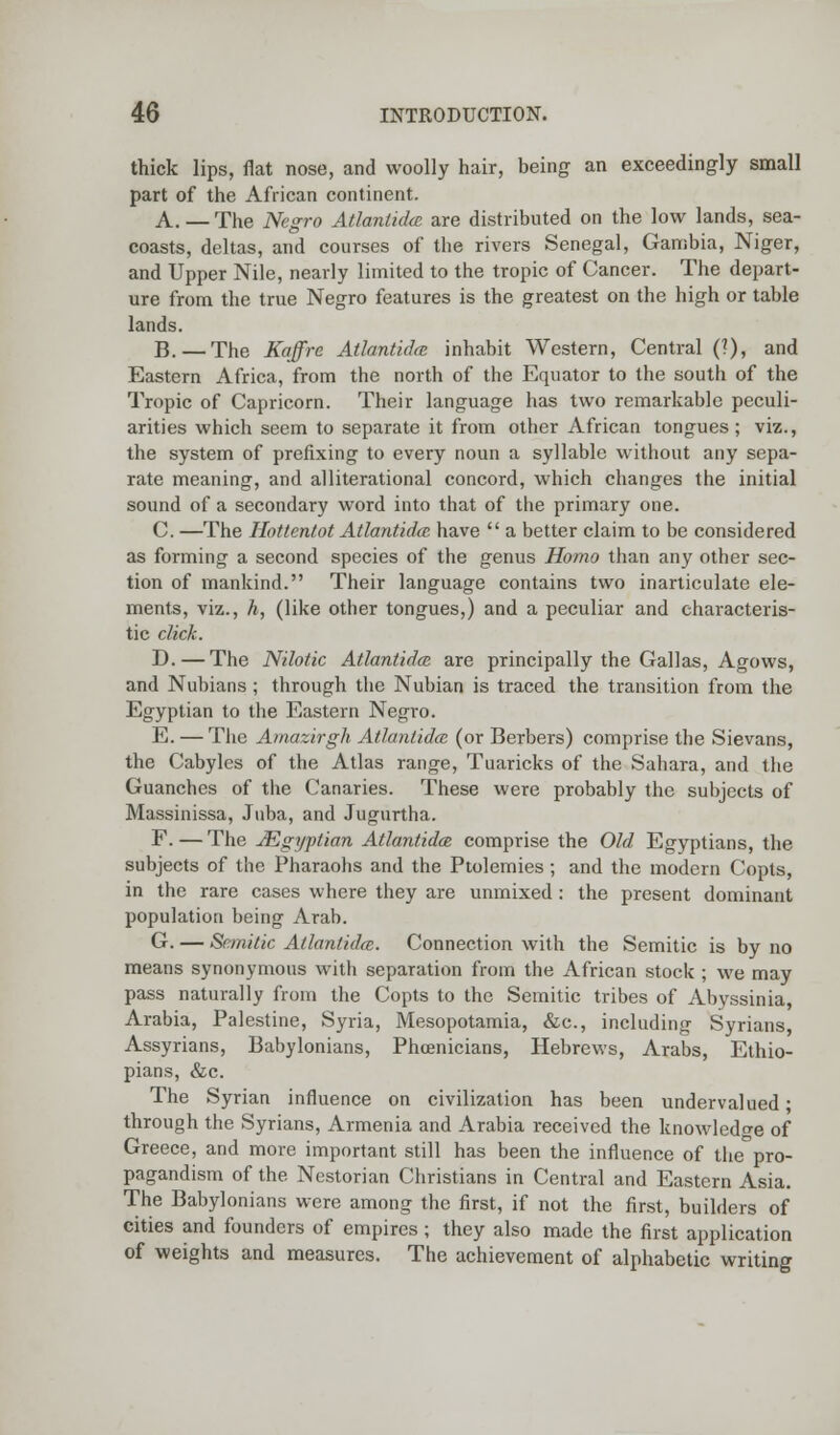 thick lips, flat nose, and woolly hair, being an exceedingly small part of the African continent. A. — The Negro Atlantidce are distributed on the low lands, sea- coasts, deltas, and courses of the rivers Senegal, Gambia, Niger, and Upper Nile, nearly limited to the tropic of Cancer. The depart- ure from the true Negro features is the greatest on the high or table lands. B. — The Kaffre Atlantidce inhabit Western, Central (?), and Eastern Africa, from the north of the Equator to the south of the Tropic of Capricorn. Their language has two remarkable peculi- arities which seem to separate it from other African tongues ; viz., the system of prefixing to every noun a syllable without any sepa- rate meaning, and alliterational concord, which changes the initial sound of a secondary word into that of the primary one. C. —The Hottentot Atlantidce. have  a better claim to be considered as forming a second species of the genus Homo than any other sec- tion of mankind. Their language contains two inarticulate ele- ments, viz., h, (like other tongues,) and a peculiar and characteris- tic dick. D.—The Nilotic Atlantidce are principally the Gallas, Agows, and Nubians ; through the Nubian is traced the transition from the Egyptian to the Eastern Negro. E. — The Amazirgh Atlantidce (or Berbers) comprise the Sievans, the Cabyles of the Atlas range, Tuaricks of the Sahara, and the Guanches of the Canaries. These were probably the subjects of Massinissa, Juba, and Jugurtha. F. — The JEgyptian Atlantidce comprise the Old Egyptians, the subjects of the Pharaohs and the Ptolemies ; and the modern Copts, in the rare cases where they are unmixed : the present dominant population being Arab. G. — Semitic Atlantidce. Connection with the Semitic is by no means synonymous with separation from the African stock ; we may pass naturally from the Copts to the Semitic tribes of Abyssinia, Arabia, Palestine, Syria, Mesopotamia, &c, including Syrians, Assyrians, Babylonians, Phoenicians, Hebrews, Arabs, Ethio- pians, &c. The Syrian influence on civilization has been undervalued* through the Syrians, Armenia and Arabia received the knowledge of Greece, and more important still has been the influence of the pro- pagandism of the Nestorian Christians in Central and Eastern Asia. The Babylonians were among the first, if not the first, builders of cities and founders of empires ; they also made the first application of weights and measures. The achievement of alphabetic writing