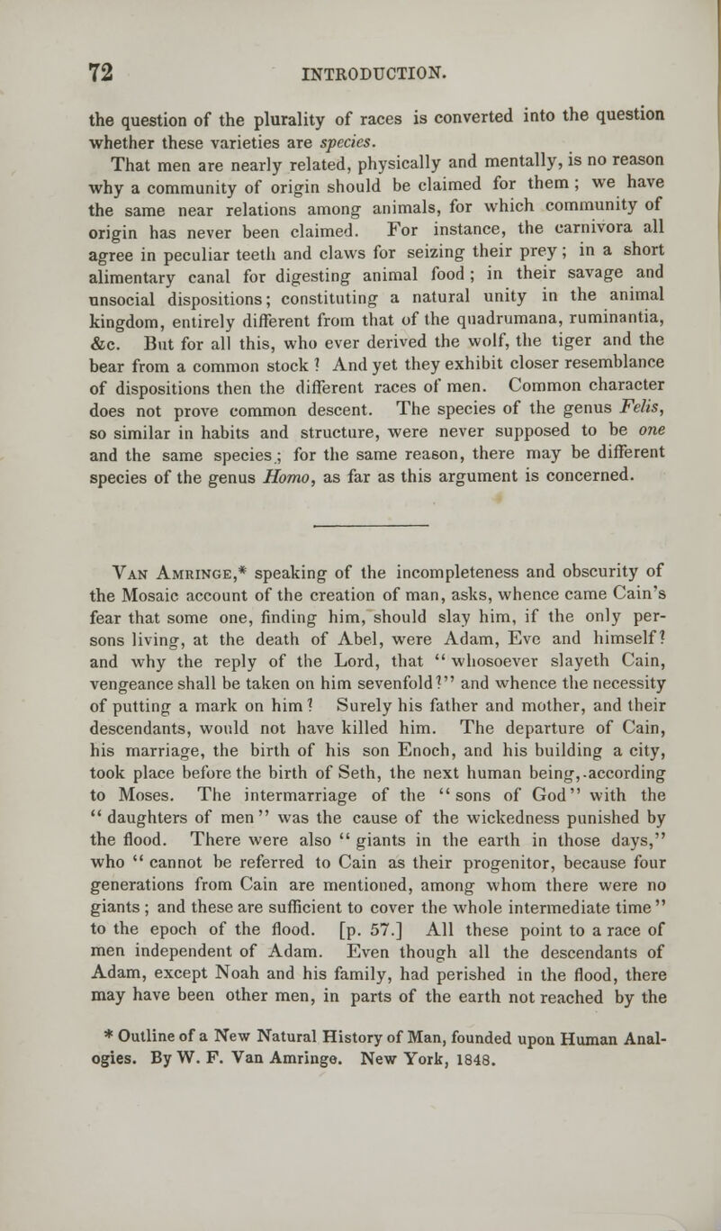 the question of the plurality of races is converted into the question whether these varieties are species. That men are nearly related, physically and mentally, is no reason why a community of origin should be claimed for them ; we have the same near relations among animals, for which community of origin has never been claimed. For instance, the carnivora all agree in peculiar teeth and claws for seizing their prey; in a short alimentary canal for digesting animal food; in their savage and unsocial dispositions; constituting a natural unity in the animal kingdom, entirely different from that of the quadrumana, ruminantia, &c. But for all this, who ever derived the wolf, the tiger and the bear from a common stock ? And yet they exhibit closer resemblance of dispositions then the different races of men. Common character does not prove common descent. The species of the genus Felts, so similar in habits and structure, were never supposed to be one and the same species ; for the same reason, there may be different species of the genus Homo, as far as this argument is concerned. Van Amringe,* speaking of the incompleteness and obscurity of the Mosaic account of the creation of man, asks, whence came Cain's fear that some one, finding him, should slay him, if the only per- sons living, at the death of Abel, were Adam, Eve and himself? and why the reply of the Lord, that  whosoever slayeth Cain, vengeance shall be taken on him sevenfold? and whence the necessity of putting a mark on him ? Surely his father and mother, and their descendants, would not have killed him. The departure of Cain, his marriage, the birth of his son Enoch, and his building a city, took place before the birth of Seth, the next human being,.according to Moses. The intermarriage of the sons of God with the  daughters of men was the cause of the wickedness punished by the flood. There were also  giants in the earth in those days, who  cannot be referred to Cain as their progenitor, because four generations from Cain are mentioned, among whom there were no giants ; and these are sufficient to cover the whole intermediate time to the epoch of the flood, [p. 57.] All these point to a race of men independent of Adam. Even though all the descendants of Adam, except Noah and his family, had perished in the flood, there may have been other men, in parts of the earth not reached by the * Outline of a New Natural History of Man, founded upon Human Anal- ogies. By W. F. Van Amringe. New York, 1848.