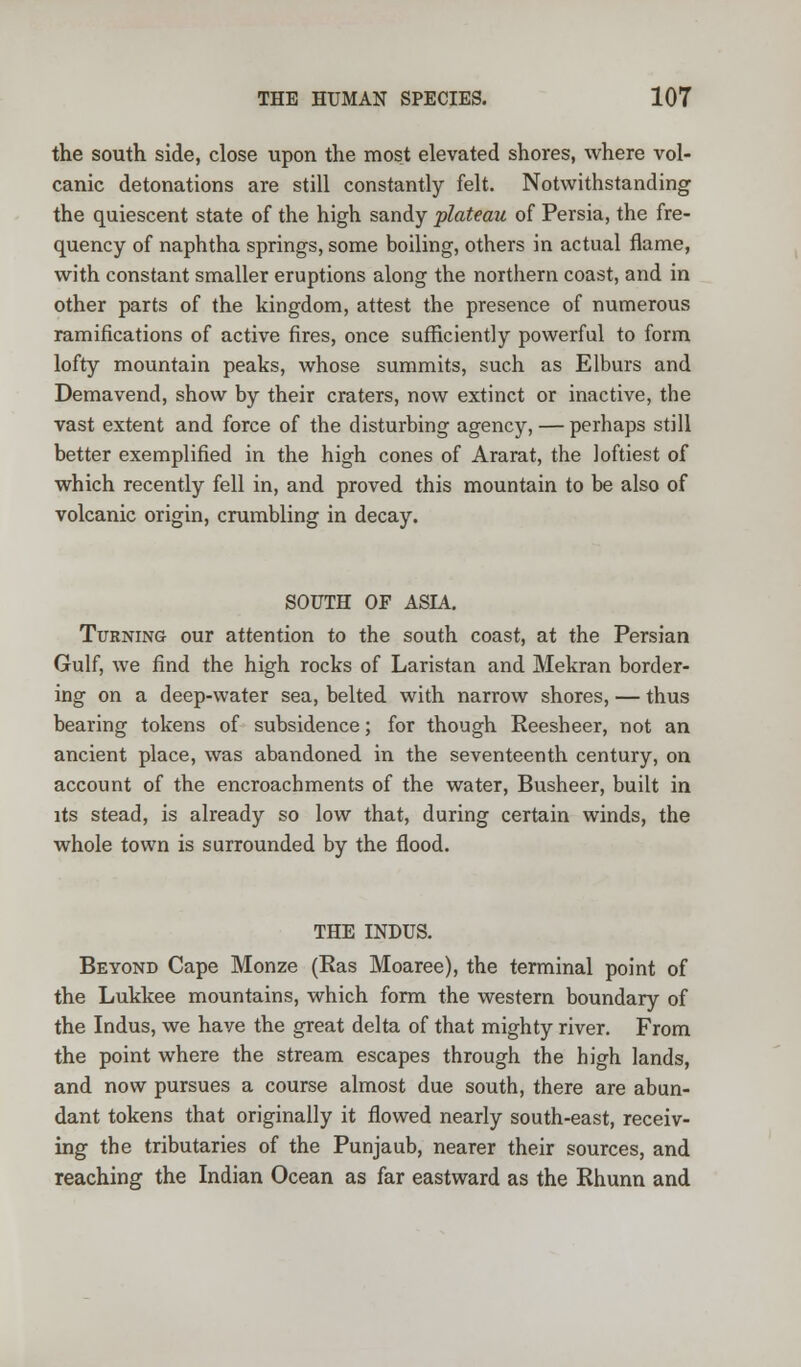 the south side, close upon the most elevated shores, where vol- canic detonations are still constantly felt. Notwithstanding the quiescent state of the high sandy plateau of Persia, the fre- quency of naphtha springs, some boiling, others in actual flame, with constant smaller eruptions along the northern coast, and in other parts of the kingdom, attest the presence of numerous ramifications of active fires, once sufficiently powerful to form lofty mountain peaks, whose summits, such as Elburs and Demavend, show by their craters, now extinct or inactive, the vast extent and force of the disturbing agency, — perhaps still better exemplified in the high cones of Ararat, the loftiest of which recently fell in, and proved this mountain to be also of volcanic origin, crumbling in decay. SOUTH OF ASIA. Turning our attention to the south coast, at the Persian Gulf, we find the high rocks of Laristan and Mekran border- ing on a deep-water sea, belted with narrow shores, — thus bearing tokens of subsidence; for though Reesheer, not an ancient place, was abandoned in the seventeenth century, on account of the encroachments of the water, Busheer, built in its stead, is already so low that, during certain winds, the whole town is surrounded by the flood. THE INDUS. Beyond Cape Monze (Ras Moaree), the terminal point of the Lukkee mountains, which form the western boundary of the Indus, we have the great delta of that mighty river. From the point where the stream escapes through the high lands, and now pursues a course almost due south, there are abun- dant tokens that originally it flowed nearly south-east, receiv- ing the tributaries of the Punjaub, nearer their sources, and reaching the Indian Ocean as far eastward as the Rhunn and