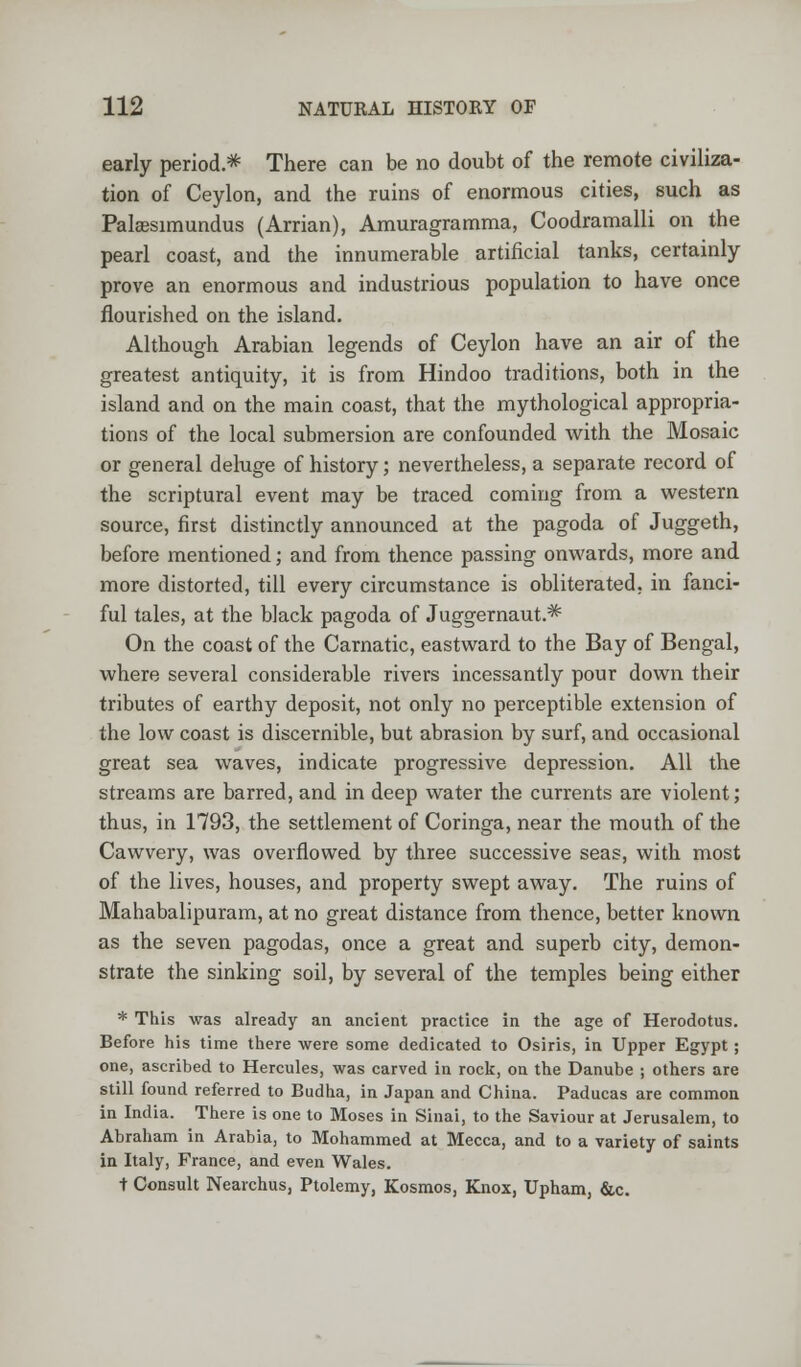 early period.* There can be no doubt of the remote civiliza- tion of Ceylon, and the ruins of enormous cities, such as Palaesimundus (Arrian), Amuragramma, Coodramalli on the pearl coast, and the innumerable artificial tanks, certainly prove an enormous and industrious population to have once flourished on the island. Although Arabian legends of Ceylon have an air of the greatest antiquity, it is from Hindoo traditions, both in the island and on the main coast, that the mythological appropria- tions of the local submersion are confounded with the Mosaic or general deluge of history; nevertheless, a separate record of the scriptural event may be traced coming from a western source, first distinctly announced at the pagoda of Juggeth, before mentioned; and from thence passing onwards, more and more distorted, till every circumstance is obliterated, in fanci- ful tales, at the black pagoda of Juggernaut.* On the coast of the Carnatic, eastward to the Bay of Bengal, where several considerable rivers incessantly pour down their tributes of earthy deposit, not only no perceptible extension of the low coast is discernible, but abrasion by surf, and occasional great sea waves, indicate progressive depression. All the streams are barred, and in deep water the currents are violent; thus, in 1793, the settlement of Coringa, near the mouth of the Cawvery, was overflowed by three successive seas, with most of the lives, houses, and property swept away. The ruins of Mahabalipuram, at no great distance from thence, better known as the seven pagodas, once a great and superb city, demon- strate the sinking soil, by several of the temples being either * This was already an ancient practice in the age of Herodotus. Before his time there were some dedicated to Osiris, in Upper Egypt; one, ascribed to Hercules, was carved in rock, on the Danube ; others are still found referred to Budha, in Japan and China. Paducas are common in India. There is one to Moses in Sinai, to the Saviour at Jerusalem, to Abraham in Arabia, to Mohammed at Mecca, and to a variety of saints in Italy, France, and even Wales. t Consult Nearchus, Ptolemy, Kosmos, Knox, Upham, &c.