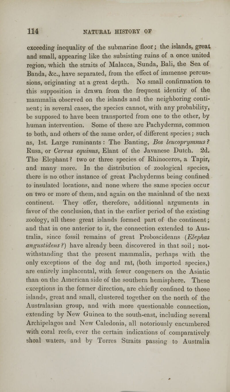 exceeding inequality of the submarine floor; the islands, great and small, appearing like the subsisting ruins of a once united region, which the straits of Malacca, Sunda, Bali, the Sea of Banda, &c, have separated, from the effect of immense percus- sions, originating at a great depth. No small confirmation to this supposition is drawn from the frequent identity of the mammalia observed on the islands and the neighboring conti- nent ; in several cases, the species cannot, with any probability, be supposed to have been transported from one to the other, by human intervention. Some of these are Pachyderms, common to both, and others of the same order, of different species; such as, 1st. Large ruminants : The Banting, Bos leucoprymnus ? Rusa, or Cervus equinus, Elant of the Javanese Dutch. 2d. The Elephant ? two or three species of Rhinoceros, a Tapir, and many more. In the distribution of zoological species, there is no other instance of great Pachyderms being confined to insulated locations, and none where the same species occur on two or more of them, and again on the mainland of the next continent. They offer, therefore, additional arguments in favor of the conclusion, that in the earlier period of the existing zoology, all these great islands formed part of the continent; and that in one anterior to it, the connection extended to Aus- tralia, since fossil remains of great Proboscideans (Elepkas angustidens ?) have already been discovered in that soil; not- withstanding that the present mammalia, perhaps with the only exceptions of the dog and rat, (both imported species,) are entirely implacental, with fewer congeners on the Asiatic than on the American side of the southern hemisphere. These exceptions in the former direction, are chiefly confined to those islands, great and small, clustered together on the north of the Australasian group, and with more questionable connection, extending by New Guinea to the south-east, including several Archipelagos and New Caledonia, all notoriously encumbered with coral reefs, ever the certain indications of comparatively shoal waters, and by Torres Straits passing to Australia