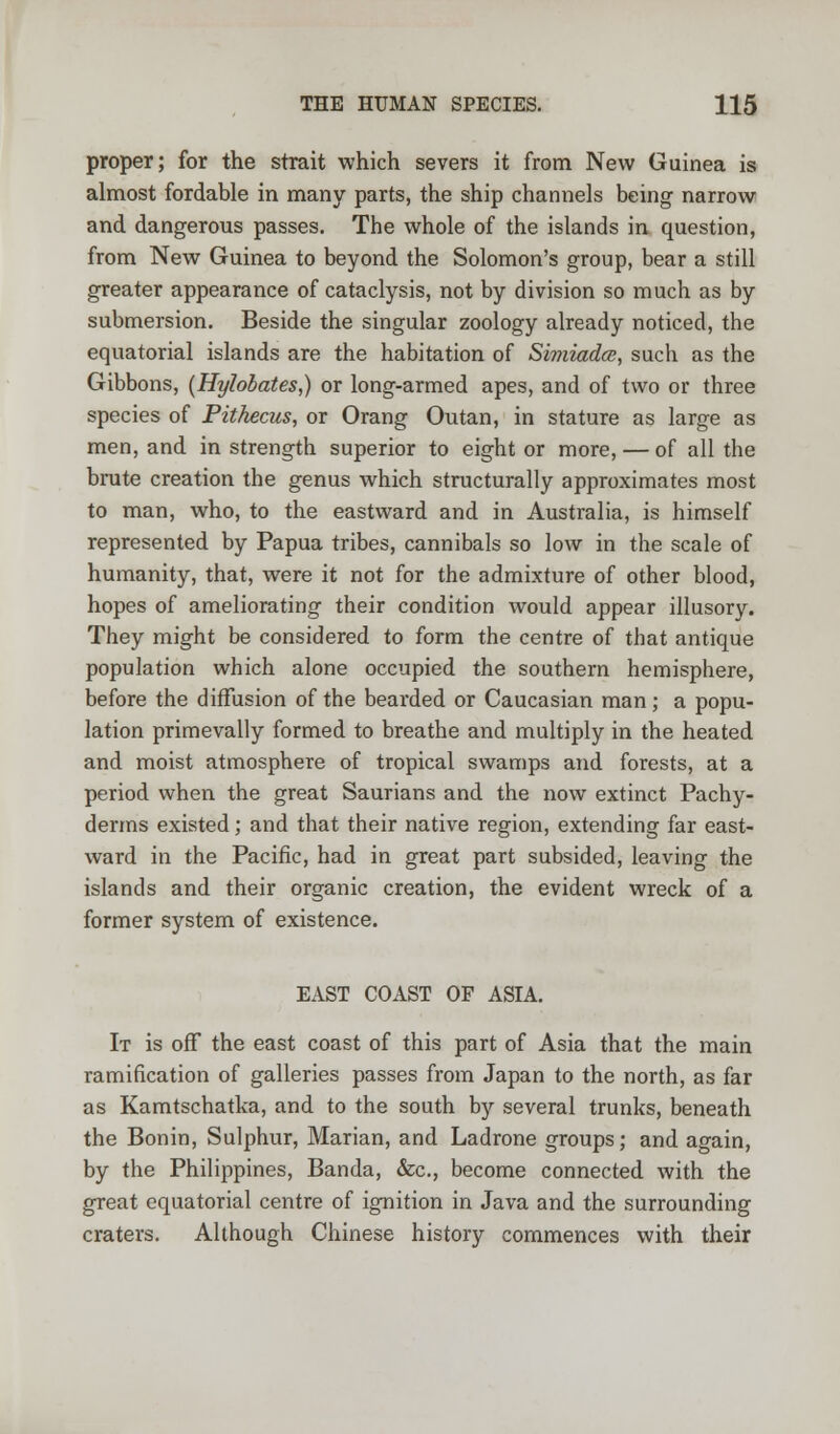 proper; for the strait which severs it from New Guinea is almost fordable in many parts, the ship channels being narrow and dangerous passes. The whole of the islands in question, from New Guinea to beyond the Solomon's group, bear a still greater appearance of cataclysis, not by division so much as by submersion. Beside the singular zoology already noticed, the equatorial islands are the habitation of SimiadcB, such as the Gibbons, (Hylobates,) or long-armed apes, and of two or three species of Pitkecus, or Orang Outan, in stature as large as men, and in strength superior to eight or more, — of all the brute creation the genus which structurally approximates most to man, who, to the eastward and in Australia, is himself represented by Papua tribes, cannibals so low in the scale of humanity, that, were it not for the admixture of other blood, hopes of ameliorating their condition would appear illusory. They might be considered to form the centre of that antique population which alone occupied the southern hemisphere, before the diffusion of the bearded or Caucasian man; a popu- lation primevally formed to breathe and multiply in the heated and moist atmosphere of tropical swamps and forests, at a period when the great Saurians and the now extinct Pachy- derms existed; and that their native region, extending far east- ward in the Pacific, had in great part subsided, leaving the islands and their organic creation, the evident wreck of a former system of existence. EAST COAST OF ASIA. It is off the east coast of this part of Asia that the main ramification of galleries passes from Japan to the north, as far as Kamtschatka, and to the south by several trunks, beneath the Bonin, Sulphur, Marian, and Ladrone groups; and again, by the Philippines, Banda, &c, become connected with the great equatorial centre of ignition in Java and the surrounding craters. Although Chinese history commences with their