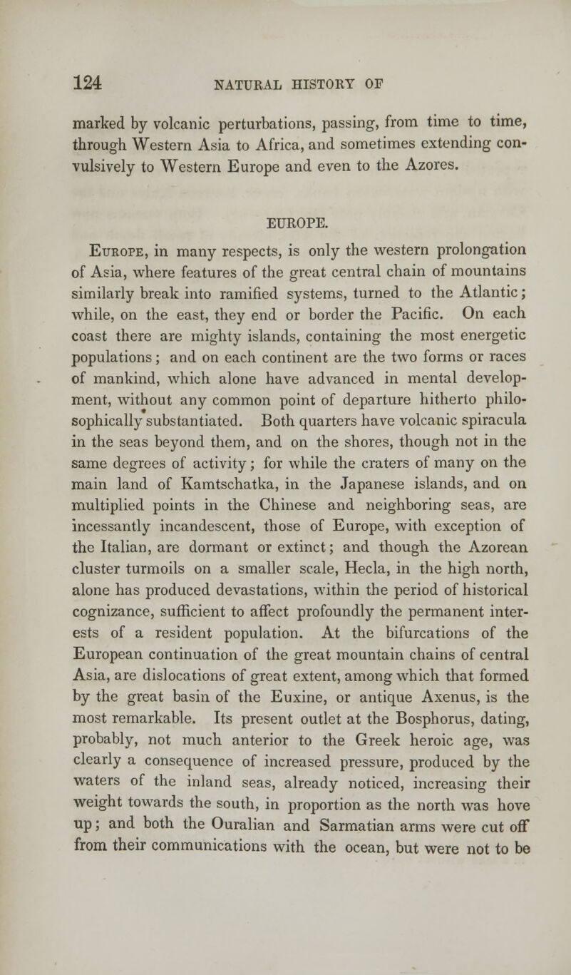 marked by volcanic perturbations, passing, from time to time, through Western Asia to Africa, and sometimes extending con- vulsively to Western Europe and even to the Azores. EUROPE. Europe, in many respects, is only the western prolongation of Asia, where features of the great central chain of mountains similarly break into ramified systems, turned to the Atlantic; while, on the east, they end or border the Pacific. On each coast there are mighty islands, containing the most energetic populations; and on each continent are the two forms or races of mankind, which alone have advanced in mental develop- ment, without any common point of departure hitherto philo- sophically substantiated. Both quarters have volcanic spiracula in the seas beyond them, and on the shores, though not in the same degrees of activity; for while the craters of many on the main land of Kamtschatka, in the Japanese islands, and on multiplied points in the Chinese and neighboring seas, are incessantly incandescent, those of Europe, with exception of the Italian, are dormant or extinct; and though the Azorean cluster turmoils on a smaller scale, Hecla, in the high north, alone has produced devastations, within the period of historical cognizance, sufficient to affect profoundly the permanent inter- ests of a resident population. At the bifurcations of the European continuation of the great mountain chains of central Asia, are dislocations of great extent, among which that formed by the great basin of the Euxine, or antique Axenus, is the most remarkable. Its present outlet at the Bosphorus, dating, probably, not much anterior to the Greek heroic age, was clearly a consequence of increased pressure, produced by the waters of the inland seas, already noticed, increasing their weight towards the south, in proportion as the north was hove up; and both the Ouralian and Sarmatian arms were cut off from their communications with the ocean, but were not to be