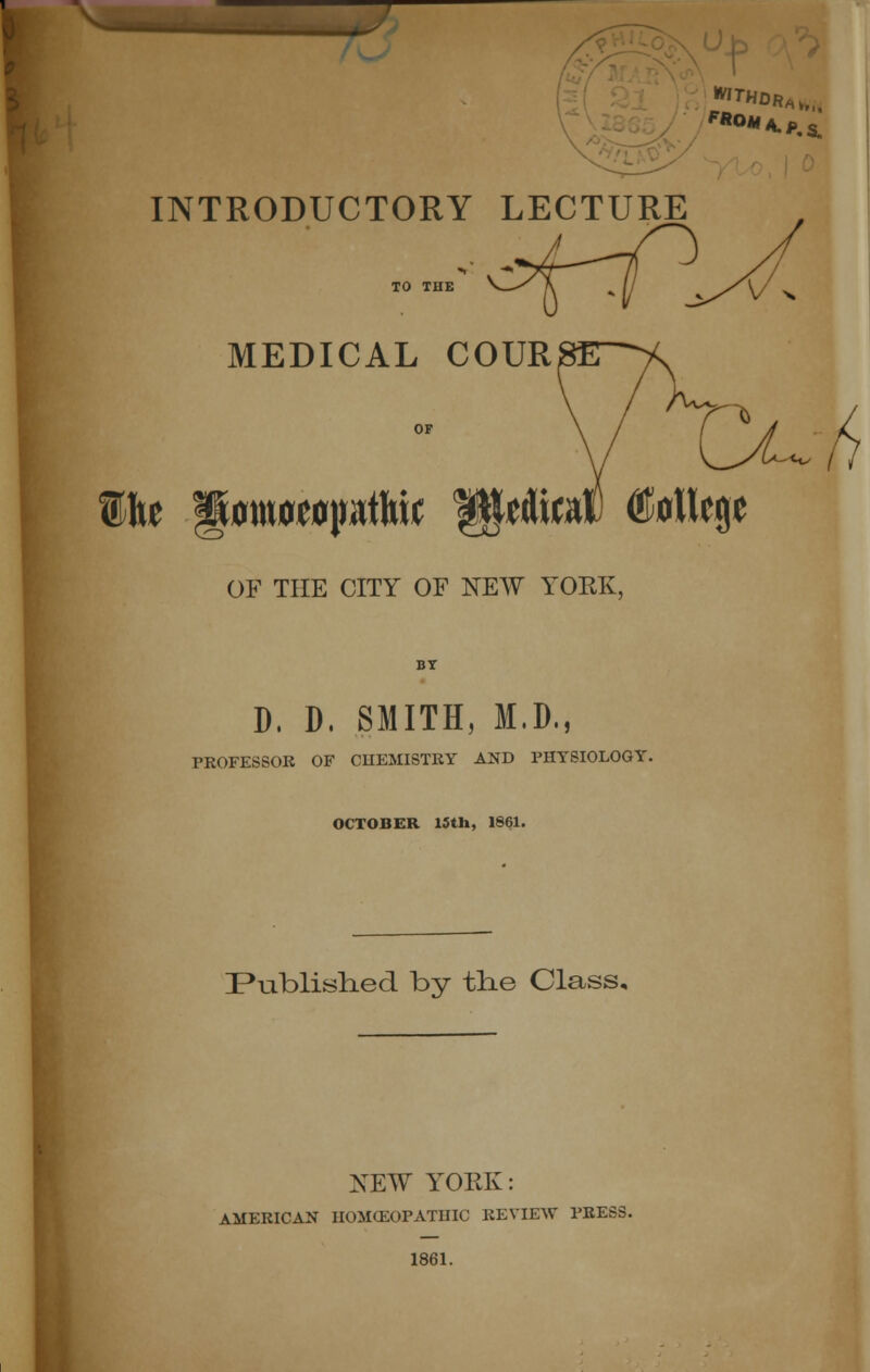 INTRODUCTORY LECTURE Wht MEDICAL COURSE^^ OF THE CITY OF NEW YORK, D, D. SMITH, M.D., PROFESSOR OF CHEMISTRY AND PHYSIOLOGY. OCTOBER 15tli, 1861. Published by the Class. NEW YORK: AMERICAN HOMOEOPATHIC REVIEW PRESS. 1861.