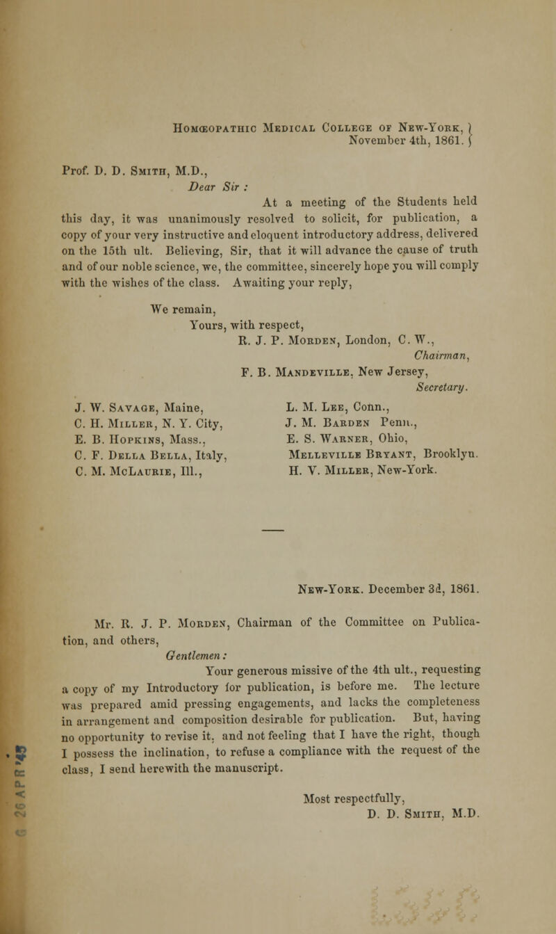 Homoeopathic Medical College of New-York, November 4th, 1861. Prof. D. D. Smith, M.D., Dear Sir : At a meeting of the Students held this day, it was unanimously resolved to solicit, for publication, a copy of your very instructive and eloquent introductory address, delivered on the 15th ult. Believing, Sir, that it will advance the cause of truth and of our noble science, we, the committee, sincerely hope you will comply with the wishes of the class. Awaiting your reply, We remain, Yours, with respect, R. J. P. Mokden, London, C. W., Chairman, F. B. Mandeville. New Jersey, Secretary. J. W. Savage, Maine, L. M. Lee, Conn., C. H. Miller, N. Y. City, J. M. Barden Penn., E. B. Hopkins, Mass., E. S. Warner, Ohio, C. F. Della Bella, Italy, Melleville Bryant, Brooklyn. C. M. McLaurie, 111., H. V. Miller, New-York. a. < New-York. December 3d, 1861. Mr. R. J. P. Morde.v, Chairman of the Committee on Publica- tion, and others, Gentlemen : Your generous missive of the 4th ult., requesting a copy of my Introductory for publication, is before me. The lecture was prepared amid pressing engagements, and lacks the completeness in arrangement and composition desirable for publication. But, having no opportunity to revise it. and not feeling that I have the right, though I possess the inclination, to refuse a compliance with the request of the class, I send herewith the manuscript. Most respectfully, D. D. Smith. M.D.