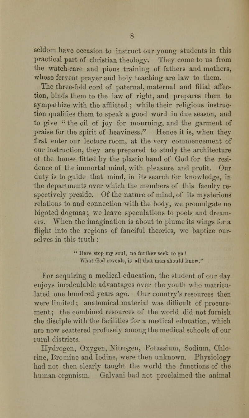 seldom have occasion to instruct our young students in this practical part of christian theology. They come to us from the watch-care and pious training of fathers and mothers, whose fervent prayer and holy teaching are law to them. The three-fold cord of paternal, maternal and filial affec- tion, binds them to the law of right, and prepares them to sympathize with the afflicted ; while their religious instruc- tion qualifies them to speak a good word in due season, and to give  the oil of joy for mourning, and the garment of praise for the spirit of heaviness. Hence it is, when they first enter our lecture room, at the very commencement of our instruction, they are prepared to study the architecture ot the house fitted by the plastic hand of God for the resi- dence of the immortal mind, with pleasure and profit. Our duty is to guide that mind, in its search for knowledge, in the departments over which the members of this faculty re- spectively preside. Of the nature of mind, of its mysterious relations to and connection with the body, we promulgate no bigoted dogmas ; we leave speculations to poets and dream- ers. When the imagination is about to plume its wings for a flight into the regions of fanciful theories, we baptize our- selves in this truth :  Here stop my soul, no further seek to go ! What God reveals, is all that man should know.'' Tor acquiring a medical education, the student of our day enjoys incalculable advantages over the youth who matricu- lated one hundred years ago. Our country's resources then were limited; anatomical material was difficult of procure- ment ; the combined resources of the world did not furnish the disciple with the facilities for a medical education, which are now scattered profusely among the medical schools of our rural districts. Hydrogen, Oxygen, Nitrogen, Potassium, Sodium, Chlo- rine, Bromine and Iodine, were then unknown. Physiology had not then clearly taught the world the functions of the human organism. Galvani had not proclaimed the animal