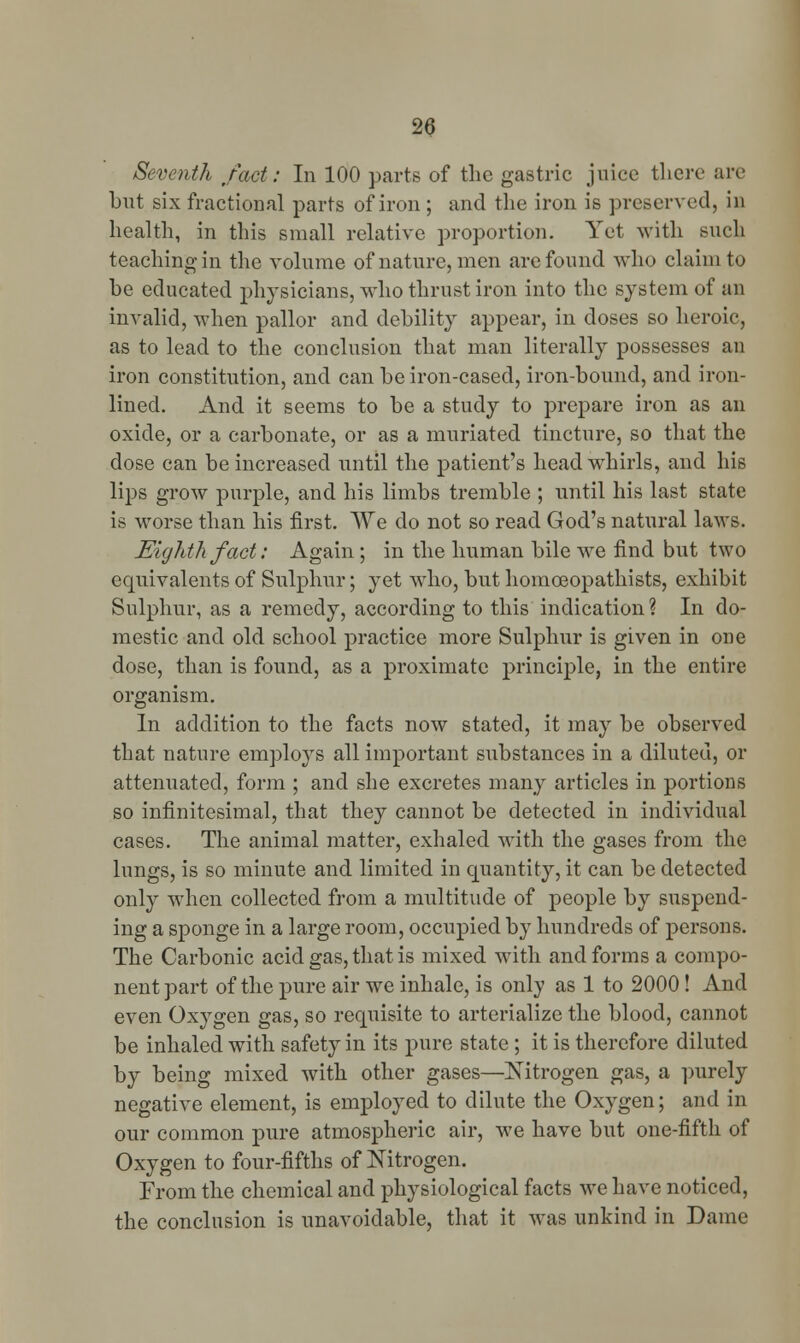 Seventh fact: In 100 parts of the gastric juice there are but six fractional parts of iron ; and the iron is preserved, in health, in this small relative proportion. Yet with such teaching in the volume of nature, men are found who claim to be educated physicians, who thrust iron into the system of an invalid, when pallor and debility appear, in doses so heroic, as to lead to the conclusion that man literally possesses an iron constitution, and can be iron-cased, iron-bound, and iron- lined. And it seems to be a study to prepare iron as an oxide, or a carbonate, or as a muriated tincture, so that the dose can be increased until the patient's head whirls, and his lips grow purple, and his limbs tremble ; until his last state is worse than his first. We do not so read God's natural laws. Eighth fact: Again ; in the human bile we find but two equivalents of Sulphur; yet who, but homceopathists, exhibit Sulphur, as a remedy, according to this indication? In do- mestic and old school practice more Sulphur is given in one dose, than is found, as a proximate principle, in the entire organism. In addition to the facts now stated, it may be observed that nature employs all important substances in a diluted, or attenuated, form ; and she excretes many articles in portions so infinitesimal, that they cannot be detected in individual cases. The animal matter, exhaled with the gases from the lungs, is so minute and limited in quantity, it can be detected only when collected from a multitude of people by suspend- ing a sponge in a large room, occupied by hundreds of persons. The Carbonic acid gas, that is mixed with and forms a compo- nent part of the pure air we inhale, is only as 1 to 2000! And even Oxygen gas, so requisite to arterialize the blood, cannot be inhaled with safety in its pure state ; it is therefore diluted by being mixed with other gases—Nitrogen gas, a purely negative element, is employed to dilute the Oxygen; and in our common pure atmospheric air, we have but one-fifth of Oxygen to four-fifths of Nitrogen. From the chemical and physiological facts we have noticed, the conclusion is unavoidable, that it was unkind in Dame