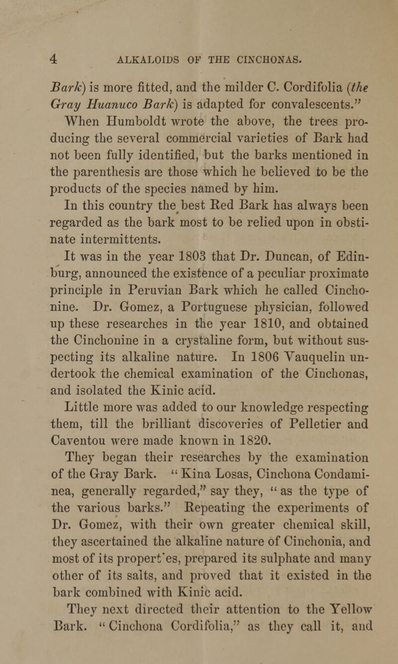 Bark) is more fitted, and the milder C. Cordifolia (the Gray Huanuco Bark) is adapted for convalescents. When Humboldt wrote the above, the trees pro- ducing the several commercial varieties of Bark had not been fully identified, but the barks mentioned in the parenthesis are those which he believed to be the products of the species named by him. In this country thebest Red Bark has always been regarded as the bark most to be relied upon in obsti- nate intermittents. It was in the year 1803 that Dr. Duncan, of Edin- burg, announced the existence of a peculiar proximate principle in Peruvian Bark which he called Cincho- nine. Dr. Gomez, a Portuguese physician, followed up these researches in the year 1810, and obtained the Cinchonine in a crystaline form, but without sus- pecting its alkaline nature. In 1806 Yauquelin un- dertook the chemical examination of the Cinchonas, and isolated the Kinic acid. Little more was added to our knowledge respecting them, till the brilliant discoveries of Pelletier and Caventou were made known in 1820. They began their researches by the examination of the Gray Bark.  Kina Losas, Cinchona Condami- nea, generally regarded, say they,  as the type of the various barks. Repeating the experiments of Dr. Gomez, with their own greater chemical skill, they ascertained the alkaline nature of Cinchonia, and most of its propert'es, prepared its sulphate and many other of its salts, and proved that it existed in the bark combined with Kinic acid. They next directed their attention to the Yellow Bark.  Cinchona Cordifolia, as they call it, and