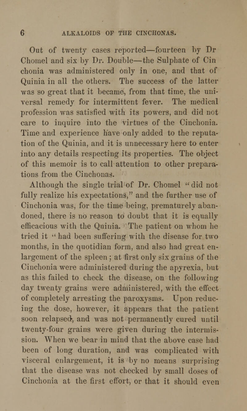 Out of twenty cases reported—fourteen by Dr Chomel and six by Dr. Double—the Sulphate of Cin chonia was administered only in one. and that of Quinia in all the others. The success of the latter was so great that it became, from that time, the uni- versal remedy for intermittent fever. The medical profession was satisfied with its powers, and did not care to inquire into the virtues of the Cinchonia. Time and experience have only added to the reputa- tion of the Quinia, and it is unnecessary here to enter into any details respecting its properties. The object of this memoir is to call attention to other prepara- tions from the Cinchonas. Although the single trial of Dr. Chomel  did not fully realize his expectations, and the further use of Cinchonia was, for the time being, prematurely aban- doned, there is no reason to doubt that it is equally efficacious with the Quinia. The patient on whom he tried it  had been suffering with the disease for two months, in the quotidian form, and also had great en- largement of the spleen ; at first only six grains of the Cinchonia were administered during the apyrexia, but as this failed to check the disease, on the following day twenty grains were administered, with the effect of completely arresting the paroxysms. Upon reduc- ing the dose, however, it appears that the patient soon relapsed-, and was not permanently cured until twenty-four grains were given during the intermis- sion. When we bear in mind that the above case had been of long duration, and was complicated with visceral enlargement, it is by no means surprising that the disease was not checked by small doses of Cinchonia at the first effort, or that it should even