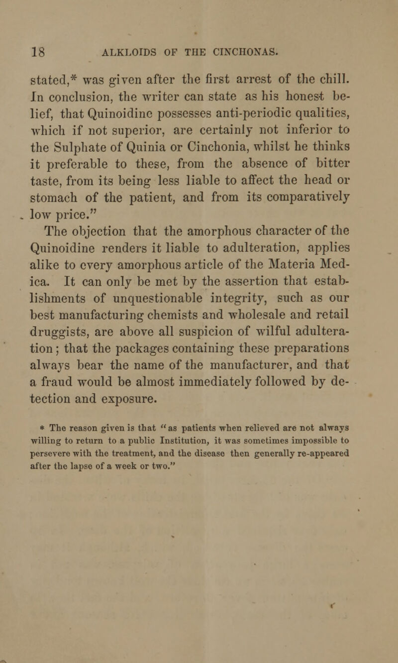 stated,* was given after the first arrest of the chill. In conclusion, the writer can state as his hones-t be- lief, that Quinoidine possesses anti-periodic qualities, which if not superior, are certainly not inferior to the Sulphate of Quinia or Cinchonia, whilst he thinks it preferable to these, from the absence of bitter taste, from its being less liable to afiFect the head or stomach of the patient, and from its comparatively low price. The objection that the amorphous character of the Quinoidine renders it liable to adulteration, applies alike to every amorphous article of the Materia Med- ica. It can only be met by the assertion that estab- lishments of unquestionable integrity, such as our best manufacturing chemists and wholesale and retail druggists, are above all suspicion of wilful adultera- tion ; that the packages containing these preparations alwa}7s bear the name of the manufacturer, and that a fraud would be almost immediately followed by de- tection and exposure. * The reason given is that as patients when relieved are not always willing to return to a public Institution, it was sometimes impossible to persevere with the treatment, and the disease then generally re-appeared after the lapso of a week or two.