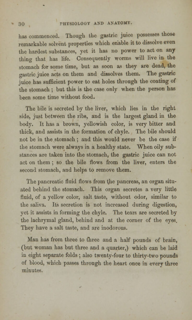 has commenced. Though the gastric juice possesses those remarkable solvent properties which enable it to dissolve even the hardest substances, yet it has no power to act on any thin that has life. Consequently worms will live in the stomach for some time, but as soon as they are dead, the o-astric juice acts on them and dissolves them. The gastric juice has sufficient power to eat holes through the coating of the stomach ; but this is the case only when the person has been some time without food. The bile is secreted by the liver, which lies in the right side, just between the ribs, and is the largest gland in the body. It has a brown, yellowish color, is very bitter and thick, and assists in the formation of chyle. The bile should not be in the stomach ; and this would never be the case if the stomach were always in a healthy state. When oily sub- stances are taken into the stomach, the gastric juice can not act on them ; so the bile flows from the liver, enters the second stomach, and helps to remove them. The pancreatic fluid flows from j<he pancreas, an organ situ- ated behind the stomach. This organ secretes a very little fluid, of a yellow color, salt taste, without odor, similar to the saliva. Its secretion is not increased during digestion, yet it assists in forming the chyle. The tears are secreted by the lachrymal gland, behind and at the corner of the eyes. They have a salt taste, and are inodorous. Man has from three to fhree and a half pounds of brain, (but woman has but three and a quarter,) which can be laid in eight separate folds ; also twenty-four to thirty-two pounds of blood, which passes through the heart once in every three minutes.