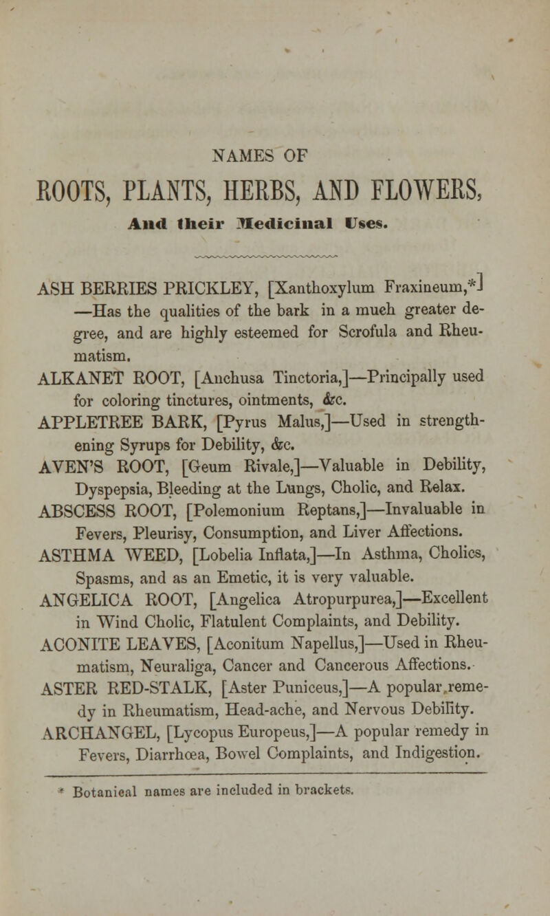 NAMES OF ROOTS, PLANTS, HERBS, AND FLOWERS, And their Medicinal Uses. ASH BERRIES PRICKLEY, [Xanthoxylum Fraxineuin,*] —Has the qualities of the bark in a much greater de- gree, and are highly esteemed for Scrofula and Rheu- matism. ALKANET ROOT, [Anchusa Tinctoria,]—Principally used for coloring tinctures, ointments, &c. APPLETREE BARK, [Pyrus Malus,]—Used in strength- ening Syrups for Debility, &c. AVEN'S ROOT, [Geum Rivale,]—Valuable in Debility, Dyspepsia, Bleeding at the Lungs, Cholic, and Relax. ABSCESS ROOT, [Polemonium Reptans,]—Invaluable in Fevers, Pleurisy, Consumption, and Liver Affections. ASTHMA WEED, [Lobelia Inflata,]—In Asthma, Cholics, Spasms, and as an Emetic, it is very valuable. ANGELICA ROOT, [Angelica Atropurpurea,]—Excellent in Wind Cholic, Flatulent Complaints, and Debility. ACONITE LEAVES, [Aconitum Napellus,]—Used in Rheu- matism, Neuraliga, Cancer and Cancerous Affections. ASTER RED-STALK, [Aster Puniceus,]—A popular reme- dy in Rheumatism, Head-ache, and Nervous Debility. ARCHANGEL, [Lycopus Europeus,]—A popular remedy in Fevers, Diarrhoea, Bowel Complaints, and Indigestion. * Botanical names are included in brackets.