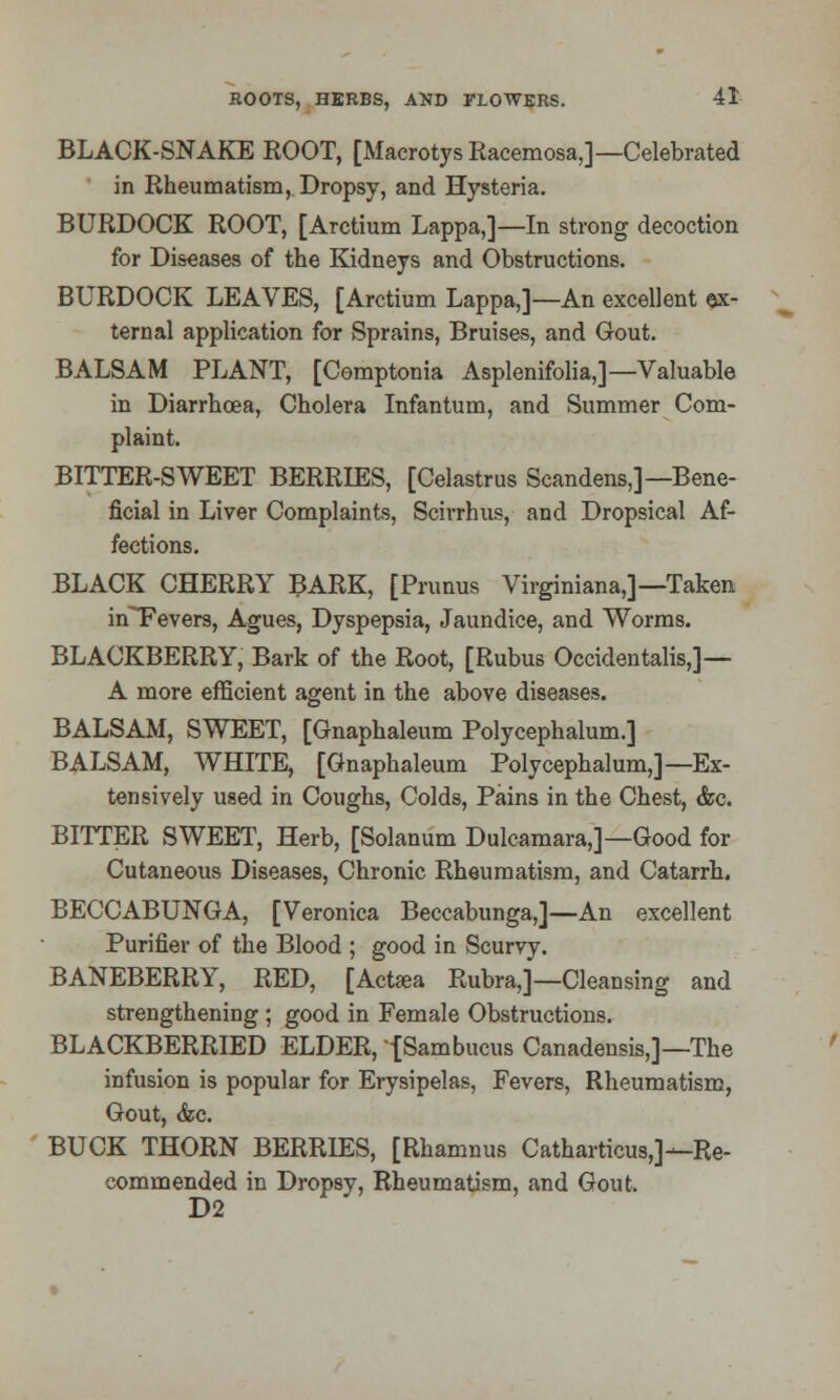 BLACK-SNAKE ROOT, [Macrotys Racemosa,]—Celebrated in Rheumatism, Dropsy, and Hysteria. BURDOCK ROOT, [Arctium Lappa,]—In strong decoction for Diseases of the Kidneys and Obstructions. BURDOCK LEAVES, [Arctium Lappa,]—An excellent ex- ternal application for Sprains, Bruises, and Gout. BALSAM PLANT, [Comptonia Asplenifolia,]— Valuable in Diarrhoea, Cholera Infantum, and Summer Com- plaint. BITTER-SWEET BERRIES, [Celastrus Scandens,]—Bene- ficial in Liver Complaints, Scirrhus, and Dropsical Af- fections. BLACK CHERRY BARK, [Primus Virginiana,]—Taken in~Fevers, Agues, Dyspepsia, Jaundice, and Worms. BLACKBERRY, Bark of the Root, [Rubus Occidental,]— A more efficient agent in the above diseases. BALSAM, SWEET, [Gnaphaleum Polycephalum.] BALSAM, WHITE, [Gnaphaleum Polycephalum,]—Ex- tensively used in Coughs, Colds, Pains in the Chest, &c. BITTER SWEET, Herb, [Solanum Dulcamara,]—Good for Cutaneous Diseases, Chronic Rheumatism, and Catarrh. BECCABUNGA, [Veronica Beccabunga,]—An excellent Purifier of the Blood ; good in Scurvy. BANEBERRY, RED, [Act«a Rubra,]—Cleansing and strengthening ; good in Female Obstructions. BLACKBERRIED ELDER, -[Sambucus Canadensis,]—The infusion is popular for Erysipelas, Fevers, Rheumatism, Gout, &c. BUCK THORN BERRIES, [Rhamnus Catharticus,]—Re- commended in Dropsy, Rheumatism, and Gout. D2