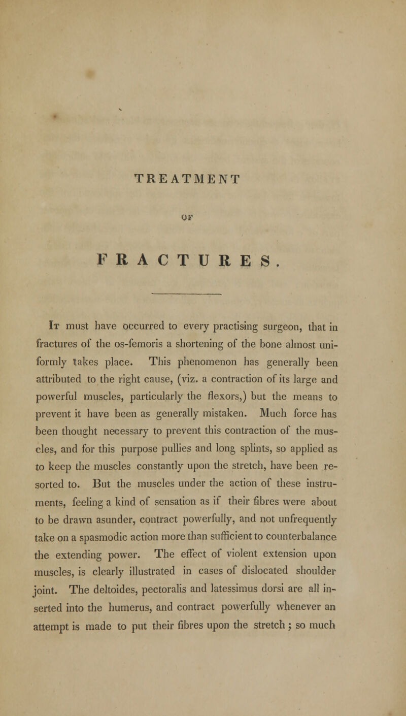 TREATMENT OF FRACTURES It must have occurred to every practising surgeon, that in fractures of the os-femoris a shortening of the bone almost uni- formly lakes place. This phenomenon has generally been attributed to the right cause, (viz. a contraction of its large and powerful muscles, particularly the flexors,) but the means to prevent it have been as generally mistaken. Much force has been thought necessary to prevent this contraction of the mus- cles, and for this purpose pullies and long splints, so applied as to keep the muscles constantly upon the stretch, have been re- sorted to. But the muscles under the action of these instru- ments, feeling a kind of sensation as if their fibres were about to be drawn asunder, contract powerfully, and not unfrequently take on a spasmodic action more than sufficient to counterbalance the extending power. The effect of violent extension upon muscles, is clearly illustrated in cases of dislocated shoulder joint. The deltoides, pectoralis and latessimus dorsi are all in- serted into the humerus, and contract powerfully whenever an attempt is made to put their fibres upon the stretch ; so much