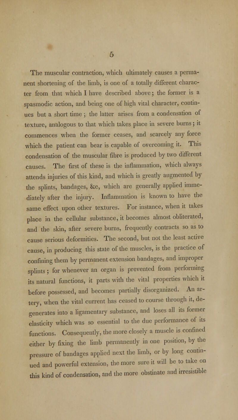 The muscular contraction, which ultimately causes a perma- nent shortening of the limb, is one of a totally different charac- ter from that which I have described above; the former is a spasmodic action, and being one of high vital character, contin- ues but a short time ; the latter arises from a condensation of texture, analogous to that which takes place in severe burns; it commences when the former ceases, and scarcely any force which the patient can bear is capable of overcoming it. This condensation of the muscular fibre is produced by two different causes. The first of these is the inflammation, which always attends injuries of this kind, and which is greatly augmented by the splints, bandages, &c, which are generally applied imme- diately after the injury. Inflammation is known to have the same effect upon other textures. For instance, when it takes place in the cellular substance, it becomes almost obliterated, and the skin, after severe burns, frequently contracts so as to cause serious deformities. The second, but not the least active cause, in producing this state of the muscles, is the practice of confining them by permanent extension bandages, and improper splints; for whenever an organ is prevented from performing its natural functions, it parts with the vital properties which it before possessed, and becomes partially disorganized. An ar- tery, when the vital current has ceased to course through it, de- generates into a ligamentary substance, and loses all its former elasticity which was so essential to the due performance of its functions. Consequently, the more closely a muscle is confined either by fixing the limb permanently in one position, by the pressure of bandages applied next the limb, or by long contin- ued and powerful extension, the more sure it will be to take on this kind of condensation, and the more obstinate and irresistible