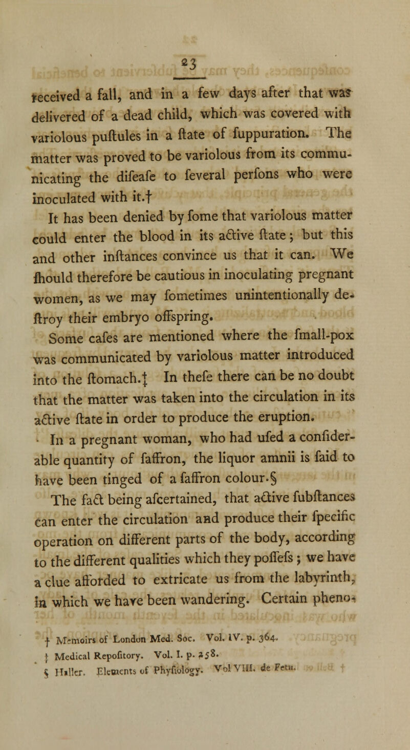 received a fall, and in a few days after that was delivered of a dead child, which was covered with variolous puftules in a ftate of fuppuration. The matter was proved to be variolous from its commu- nicating the difeafe to feveral perfons who were inoculated with it.f It has been denied by fome that variolous matter could enter the blood in its active ftate; but this and other inftances convince us that it can. We fhould therefore be cautious in inoculating pregnant women, as we may fometimes unintentionally de- ftroy their embryo offspring. Some cafes are mentioned where the fmall-pox was communicated by variolous matter introduced into the ftomach.} In thefe there can be no doubt that the matter was taken into the circulation in its active ftate in order to produce the eruption. • In a pregnant woman, who had ufed a confider- able quantity of faffron, the liquor amnii is faid to have been tinged of a faffron colour.§ The fact being afcertained, that active fubftances can enter the circulation and produce their fpecinc operation on different parts of the body, according to the different qualities which they poflefs ; we have a clue afforded to extricate us from the labyrinth. in which we have been wandering. Certain pheno- f Memoirs of London Med. Soc. Vol. IV. p. 364. \ Medical Repofitory. Vol. I. p. *58' ' $ Hllkr. Elements of Phyfiology. Vol VIII. de Fetu.