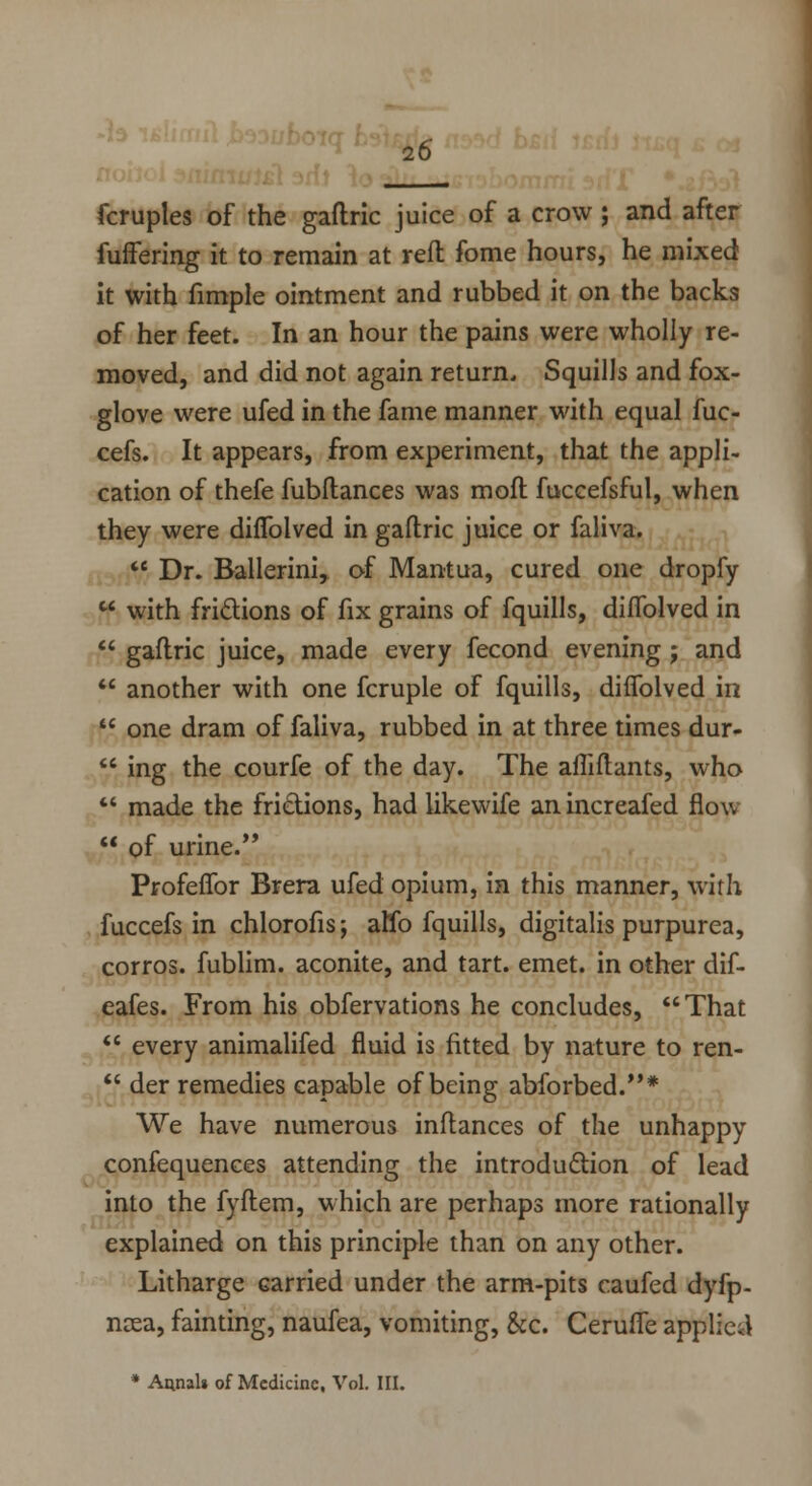 20 fcruples of the gaflric juice of a crow; and after fuffering it to remain at reft fome hours, he mixed it with fimple ointment and rubbed it on the backs of her feet. In an hour the pains were wholly re- moved, and did not again return., Squills and fox- glove were ufed in the fame manner with equal fuc- cefs. It appears, from experiment, that the appli- cation of thefe fubftances was mofl fuccefsful, when they were diffolved in gaftric juice or faliva.  Dr. Ballerini, of Mantua, cured one dropfy  with frictions of fix grains of fquills, diffolved in  gaflric juice, made every fecond evening j and  another with one fcruple of fquills, diffolved in  one dram of faliva, rubbed in at three times dur-  ing the courfe of the day. The affiftants, who  made the frictions, had likewife an increafed flow  of urine/* Profeffor Brera ufed opium, in this manner, with fuccefs in chlorofis; alio fquills, digitalis purpurea, corros. fublim. aconite, and tart. emet. in other dif- eafes. From his obfervations he concludes, That  every animalifed fluid is fitted by nature to ren-  der remedies capable of being abforbed.* We have numerous inftances of the unhappy confequences attending the introduction of lead into the fyftem, which are perhaps more rationally explained on this principle than on any other. Litharge carried under the arm-pits caufed dyfp- ncea, fainting, naufea, vomiting, &c. Ceruffe applied * Annals of Medicine, Vol. III.