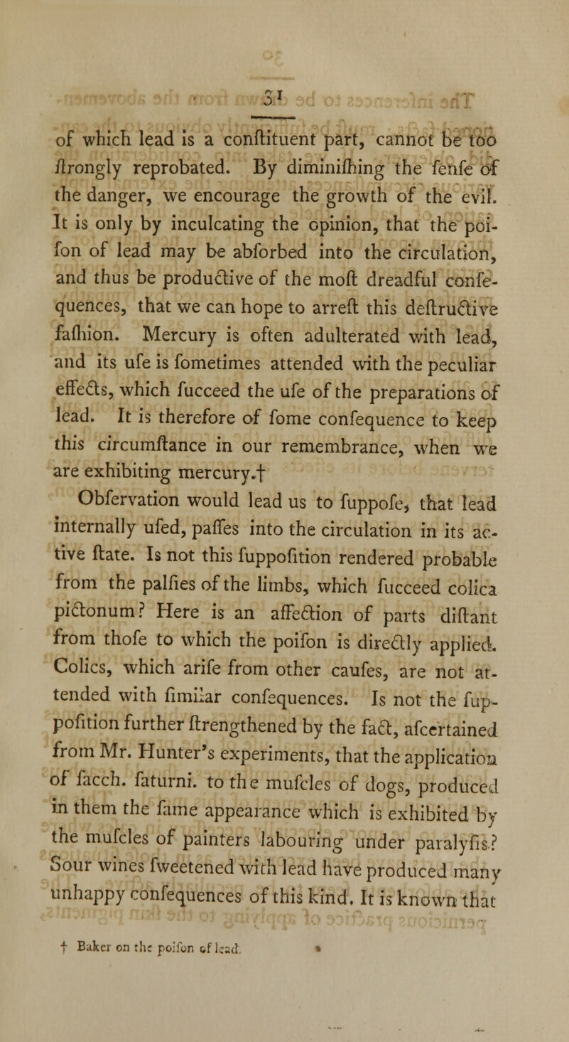 2L of which lead is a conftituent part, cannot be too ftrongly reprobated. By diminifhing the fenfe of the danger, we encourage the growth of the evil. It is only by inculcating the opinion, that the poi- fon of lead may be abforbed into the circulation, and thus be productive of the moft dreadful confe- quences, that we can hope to arreft this deftructive faihion. Mercury is often adulterated with lead, and its ufe is fometimes attended with the peculiar effects, which fucceed the ufe of the preparations of lead. It is therefore of fome confequence to keep this circumftance in our remembrance, when we are exhibiting mercury.f Obfervation would lead us to fuppofe, that lead internally ufed, pafles into the circulation in its ac- tive ftate. Is not this fuppofition rendered probable from the palfiesofthe limbs, which fucceed colica piclonum? Here is an afFeftion of parts diftant from thofe to which the poifon is directly applied. Colics, which arife from other caufes, are not at- tended with fimilar confequences. Is not the fup- pofition further ftrengthened by the fad, afcertained from Mr. Hunter's experiments, that the application of facch. faturni. to the mufcles of dogs, produced in them the fame appearance which is exhibited By the mufcles of painters labouring under paralyfis? Sour wines fweetened with lead have produced many unhappy confequences of this kind. It is known that f Baker on fhr poifon of lead. »