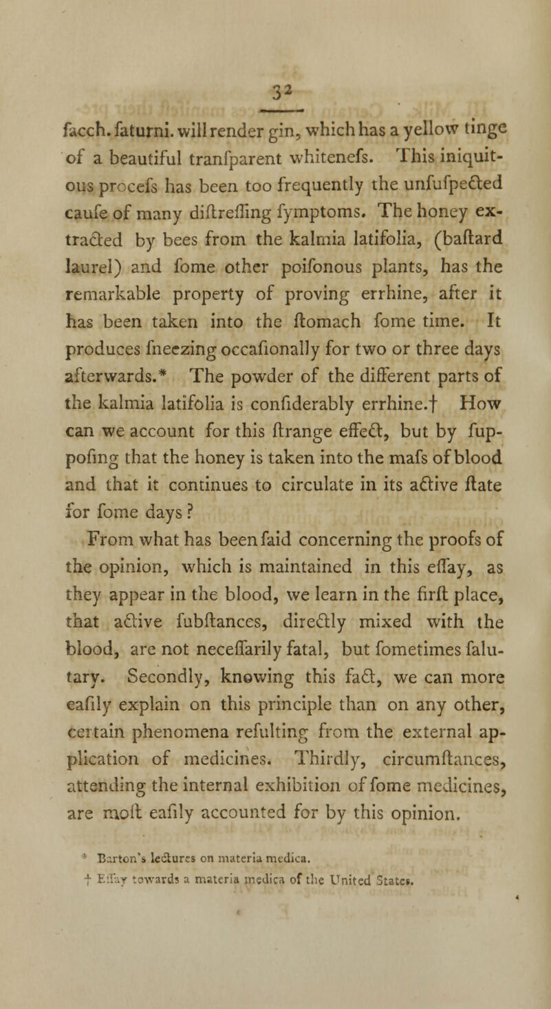 facch. faturni. will render gin, which has a yellow tinge of a beautiful tranlparent whitenefs. This iniquit- ous procefs has been too frequently the unfufpected caufe of many diitreiling fymptoms. The honey ex- tracted by bees from the kalmia latifolia, (baftard laurel) and fome other poifonous plants, has the remarkable property of proving errhine, after it has been taken into the ftomach fome time. It produces fneezing occafionally for two or three days afterwards.* The powder of the different parts of the kalmia latifolia is confiderably errhine.f How can we account for this ftrange effect, but by fup- pofing that the honey is taken into the mafs of blood and that it continues to circulate in its active itate for fome days ? From what has beenfaid concerning the proofs of the opinion, which is maintained in this etTay, as they appear in the blood, we learn in the firft place, that active fubitances, directly mixed with the blood, are not neceffarily fatal, but fometimes falu- tary. Secondly, knowing this fact, we can more eafily explain on this principle than on any other, certain phenomena refulting from the external ap- plication of medicines. Thirdly, circumltances, attending the internal exhibition of fome medicines, are molt eafily accounted for by this opinion. Barton's lectures on materia rnedica. f Effay towards a materia medica of the United States.