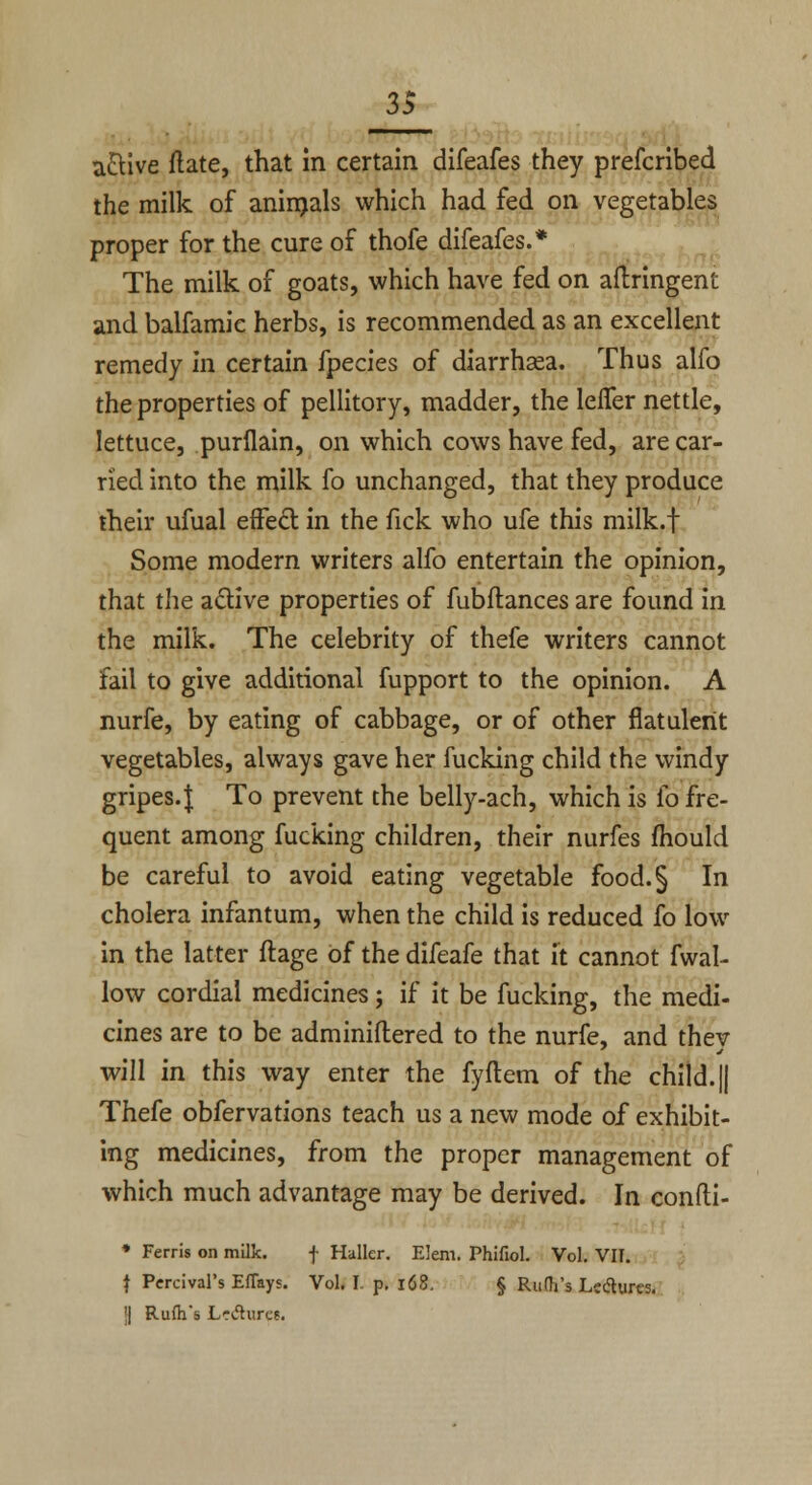 a&ive ftate, that in certain difeafes they prefcribed the milk of animals which had fed on vegetables proper for the cure of thofe difeafes.* The milk of goats, which have fed on aftringent and balfamic herbs, is recommended as an excellent remedy in certain fpecies of diarrhaea. Thus alfo the properties of pellitory, madder, the leifer nettle, lettuce, purflain, on which cows have fed, are car- ried into the milk fo unchanged, that they produce their ufual effect in the fick who ufe this milk.f Some modern writers alfo entertain the opinion, that the active properties of fubftances are found in the milk. The celebrity of thefe writers cannot fail to give additional fupport to the opinion. A nurfe, by eating of cabbage, or of other flatulent vegetables, always gave her fucking child the windy gripes.I To prevent the belly-ach, which is fo fre- quent among fucking children, their nurfes mould be careful to avoid eating vegetable food.§ In cholera infantum, when the child is reduced fo low in the latter ftage of the difeafe that it cannot fwal- low cordial medicines; if it be fucking, the medi- cines are to be adminiftered to the nurfe, and thev will in this way enter the fyflem of the child. || Thefe obfervations teach us a new mode of exhibit- ing medicines, from the proper management of which much advantage may be derived. In confti- * Ferris on milk. f Haller. Elem. Phifiol. Vol. VII. | Percival's Effays. Vol. I. p. 168. § Rudi's Lectures, i) Rufh's Le&uret.