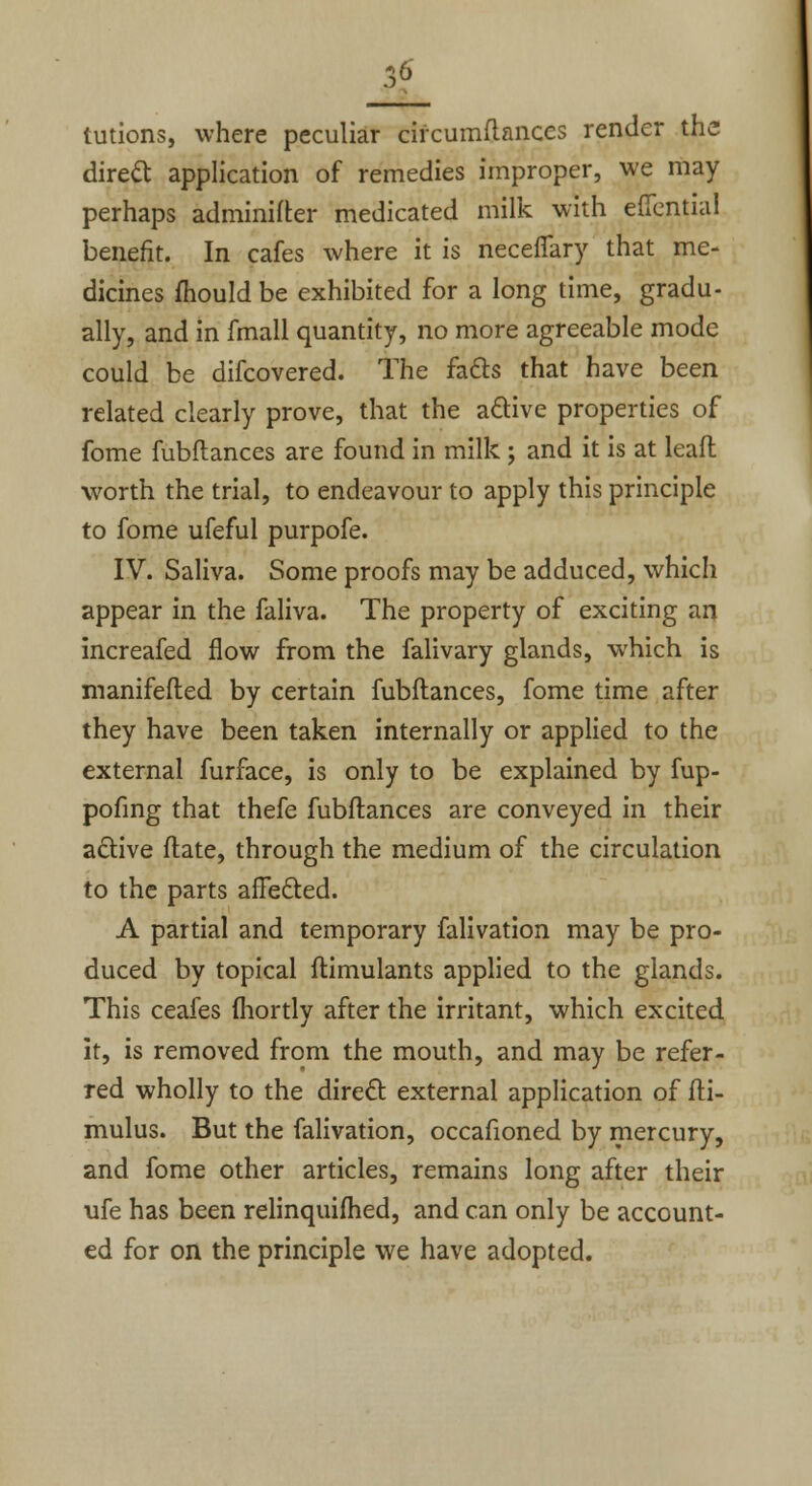 tutions, where peculiar circumftanccs render the direct application of remedies improper, we may perhaps adminifter medicated milk with eflential benefit. In cafes where it is neceflary that me- dicines mould be exhibited for a long time, gradu- ally, and in fmall quantity, no more agreeable mode could be difcovered. The facts that have been related clearly prove, that the active properties of fome fubflances are found in milk ; and it is at leafl worth the trial, to endeavour to apply this principle to fome ufeful purpofe. IV. Saliva. Some proofs may be adduced, which appear in the faliva. The property of exciting an increafed flow from the falivary glands, which is manifefled by certain fubflances, fome time after they have been taken internally or applied to the external furface, is only to be explained by fup- pofing that thefe fubflances are conveyed in their active flate, through the medium of the circulation to the parts affected. A partial and temporary falivation may be pro- duced by topical flimulants applied to the glands. This ceafes fhortly after the irritant, which excited it, is removed from the mouth, and may be refer- red wholly to the direct external application of fli- mulus. But the falivation, occafioned by mercury, and fome other articles, remains long after their ufe has been relinquished, and can only be account- ed for on the principle we have adopted.