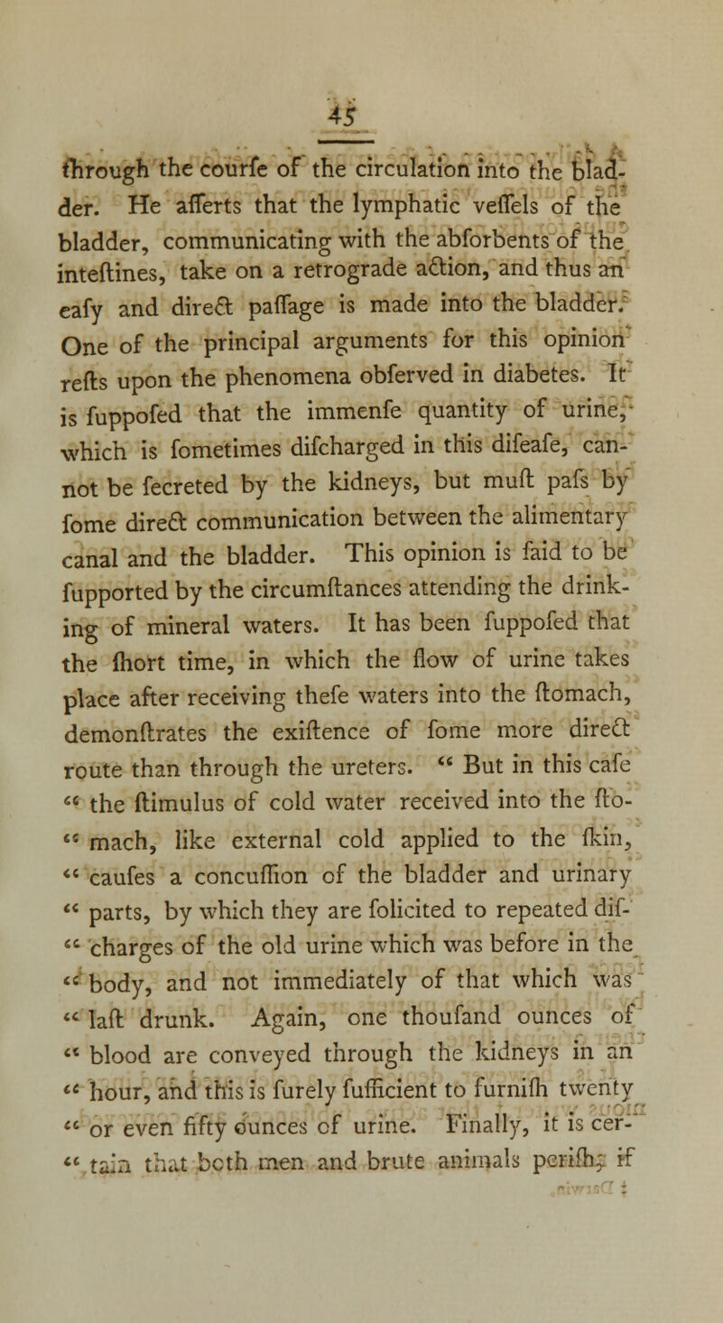 i . .. .. _. . flirough the courfe of the circulation into the blad- der. He afierts that the lymphatic veiTels of the bladder, communicating with the abforbents of the inteftines, take on a retrograde a&ion, and thus an eafy and direct paflage is made into the bladder. One of the principal arguments for this opinion refts upon the phenomena obferved in diabetes. It is fuppofed that the immenfe quantity of urine, which is fometimes difcharged in this difeafe, can- not be fecreted by the kidneys, but mull pals by fome direct communication between the alimentary canal and the bladder. This opinion is faid to be fupported by the circumftances attending the drink- ing of mineral waters. It has been fuppofed that the fhort time, in which the flow of urine takes place after receiving thefe waters into the ftomach, demonftrates the exiftence of fome more direct route than through the ureters.  But in this cafe  the ftimulus of cold water received into the fto- ts mach, like external cold applied to the fkin,  caufes a concumon of the bladder and urinary  parts, by which they are folicited to repeated dif-  charges of the old urine which was before in the  body, and not immediately of that which was  laft drunk. Again, one thoufand ounces of  blood are conveyed through the kidneys in an  hour, and this is furely fufficient to furnifli twenty or even fifty Ounces of urine. Finally, it is cer-  tain that bcth men and brute animals perifh; if