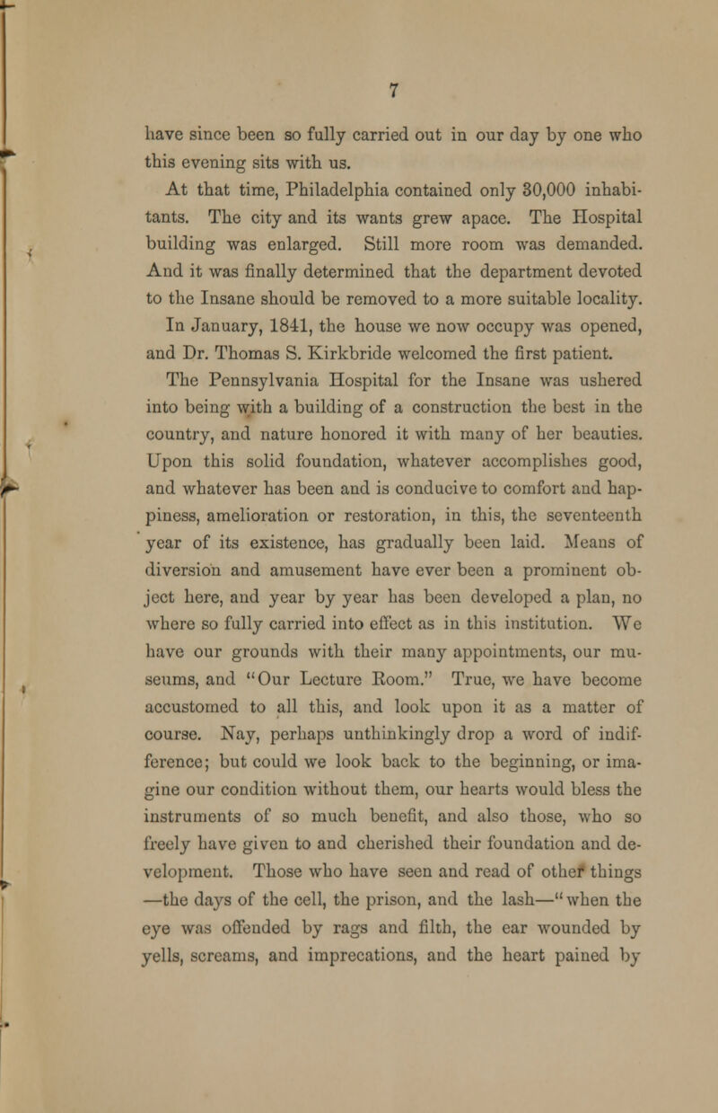 this evening sits with us. At that time, Philadelphia contained only 30,000 inhabi- tants. The city and its wants grew apace. The Hospital building was enlarged. Still more room was demanded. And it was finally determined that the department devoted to the Insane should be removed to a more suitable locality. In January, 1841, the house we now occupy was opened, and Dr. Thomas S. Kirkbride welcomed the first patient. The Pennsylvania Hospital for the Insane was ushered into being with a building of a construction the best in the country, and nature honored it with many of her beauties. Upon this solid foundation, whatever accomplishes good, and whatever has been and is conducive to comfort and hap- piness, amelioration or restoration, in this, the seventeenth year of its existence, has gradually been laid. Means of diversion and amusement have ever been a prominent ob- ject here, and year by year has been developed a plan, no where so fully carried into effect as in this institution. We have our grounds with their many appointments, our mu- seums, and Our Lecture Eoom. True, we have become accustomed to all this, and look upon it as a matter of course. Nay, perhaps unthinkingly drop a word of indif- ference; but could we look back to the beginning, or ima- gine our condition without them, our hearts would bless the instruments of so much benefit, and also those, who so freely have given to and cherished their foundation and de- velopment. Those who have seen and read of othef things —the days of the cell, the prison, and the lash— when the eye was offended by rags and filth, the ear wounded by yells, screams, and imprecations, and the heart pained by