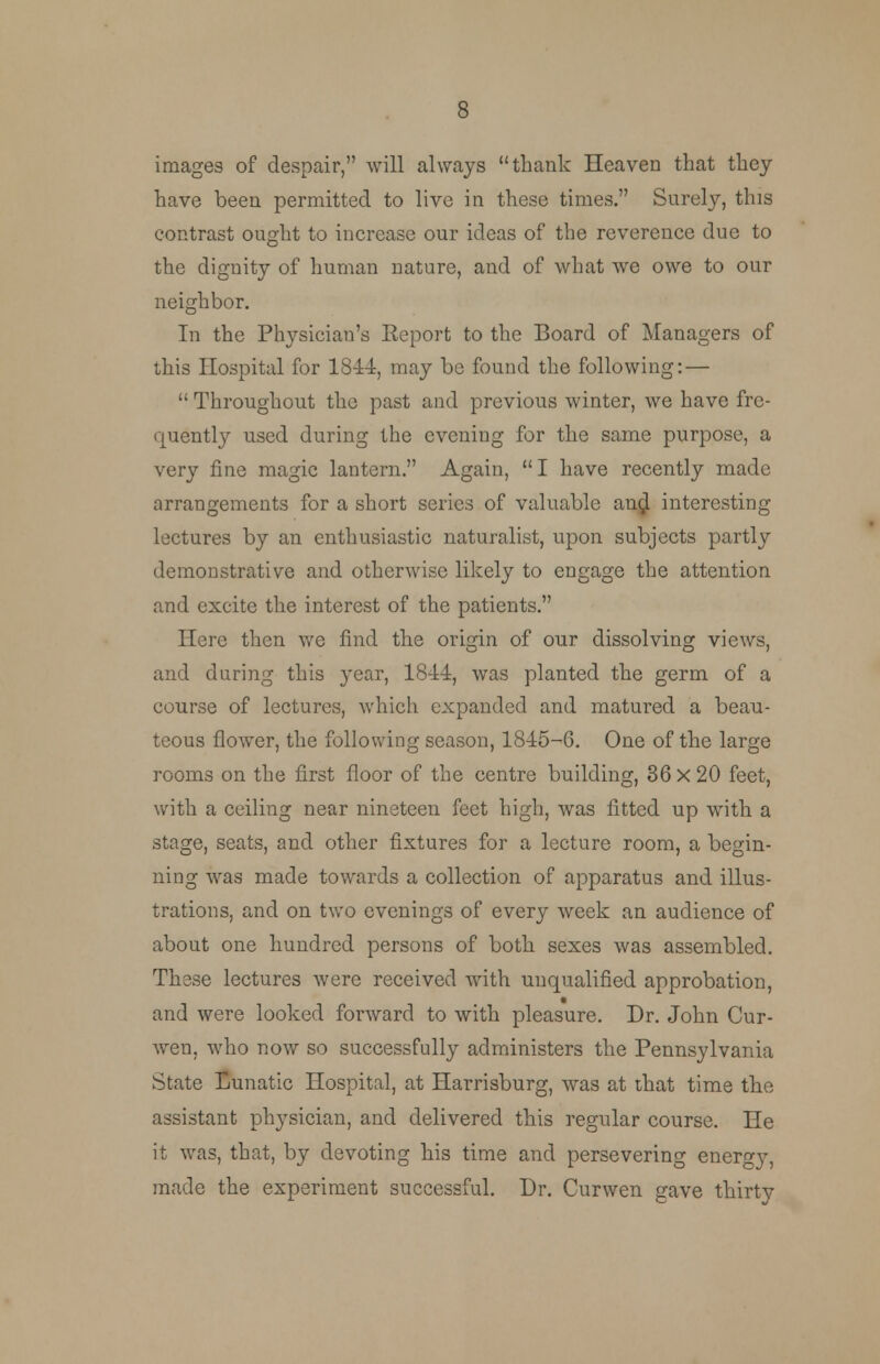 images of despair, will always thank Heaven that they have been permitted to live in these times. Surely, this contrast ought to increase our ideas of the reverence due to the dignity of human nature, and of what we owe to our neighbor. In the Physician's Eeport to the Board of Managers of this Hospital for 1844, may be found the following: — Throughout the past and previous winter, we have fre- quently used during the evening for the same purpose, a very fine magic lantern. Again,  I have recently made arrangements for a short series of valuable an$ interesting lectures by an enthusiastic naturalist, upon subjects partly demonstrative and otherwise likely to engage the attention and excite the interest of the patients. Here then we find the origin of our dissolving views, and during this year, 1844, was planted the germ of a course of lectures, which expanded and matured a beau- teous flower, the following season, 1845-6. One of the large rooms on the first floor of the centre building, 36 X 20 feet, with a ceiling near nineteen feet high, was fitted up with a stage, seats, and other fixtures for a lecture room, a begin- ning was made towards a collection of apparatus and illus- trations, and on two evenings of every week an audience of about one hundred persons of both sexes was assembled. These lectures were received with unqualified approbation, and were looked forward to with pleasure. Dr. John Cur- wen, who now so successfully administers the Pennsylvania State Lunatic Hospital, at Harrisburg, was at that time the assistant physician, and delivered this regular course. He it was, that, by devoting his time and persevering energy, made the experiment successful. Dr. Curwen gave thirty